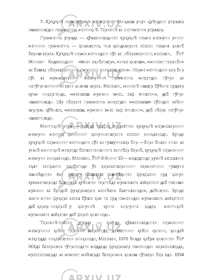 2. Ҳуқуқий нормаларини мазмунини аниқлаш учун қуйидаги усуллар ишлатилади: грамматик, мантиқий. Тарихий ва систематик усуллар. Грамматик усулда — қўлланиладиган ҳуқуқий норма мазмуни унинг матнини грамматик — филалогик, тил қоидаларига асосан таҳлил қилиб бериш керак. Ҳуқуқий норма матнидаги сўз ва ибораларнинг, масалан, ЎзР Жиноят Кодексидаги «ёмон оқибатлар», «иғво қилиш», «жиноят таркиби» ва бошқа ибораларнинг мазмунини аниқлаш лозим. Норма матнидаги ҳар бир сўз ва жумлаларнинг мазмунини грамматик жиҳатдан тўғри ва нотўғрилигини анализ қилиш керак. Масалан, жиноий ишлар бўйича судлар ҳукм чиқарганда, «жазолаш мумкин эмас, авф этилсин», деб тўғри ишлатилади. Шу иборага грамматик жиҳатдан «жазолаш» сўзидан кейин вергуль қўйилса, «жазолаш, мумкин эмас авф этилсин», деб ибора нотўғри ишлатилади. Мантиқий усул — ҳаётда тадбиқ этилаётган ҳуқуқий мормаларнинг мазмуни мантиқ фанининг қонуниятларига асосан аниқланади. Бунда ҳуқуқий норманинг матнидаги сўз ва тушунчалар бир —бири билан ички ва узвий мантиқий жиҳатда боғланганлигига эътибор бериб, ҳуқуқий норманинг мазмуни аниқланади. Масалан, ЎзР ФКнинг 30— модадсида рухий касаллига ақли заифлиги оқибатида ўз ҳаракатларининг аҳамиятини тушуна олмайдиган ёки уларни бошқара олмайдиган фуқарони суд қонун ҳужжатларида белгилаб қуйилган тартибда муомалага лаёқатсиз деб топиши мумкин ва бундай фуқароларга васийлик белгиланади», дейилган. Бунда вояга етган фуқаро касал бўлса ҳам то суд томонидан муомалага лаёқатсиз деб қарор чиқариб у қонуний кучга киргунга қадар мантиқий муомалага лаёқатли деб фараз қилинади. Тарихий-сиёсин усулда — ҳаётда қўлланиладиган норманинг мазмунини қайси тарихий шароитда, давлатнинг қайси органи, қандай мақсадда чиқарилгани аниқанади, Масалан, 1926 йилда қабул қилинган ЎзР ЖКда безорилик тўғрисидаги моддада фуқаролар томонидан корхоналарда, муассасаларда ва жамоат жойларда безорилик қилиш сўзлари бор эди. 1994 