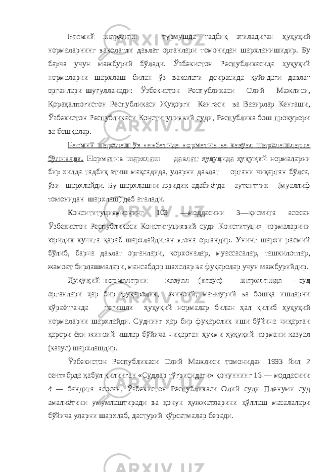 Расмий шархлаш — турмушда тадбиқ этиладиган ҳуқуқий нормаларнинг ваколатли давлат органлари томонидан шархланишидир. Бу барча учун мажбурий бўлади. Ўзбекистон Республикасида ҳуқуқий нормаларни шархлаш билан ўз ваколати доирасида қуйидаги давлат органлари шуғулланади: Ўзбекистон Республикаси Олий Мажлиси, Қорақалпоғистон Республикаси Жуқорги Кенгеси ва Вазирлар Кенгаши, Ўзбекистон Республикаси Конституциявий суди, Республика бош прокурори ва бошқалар. Расмий шархлаш ўз навбатида норматив ва казуал шархлашларга бўлинади. Норматив шархлаш — давлат ҳудудида ҳуқуқий нормаларни бир хилда тадбиқ этиш мақсадида, уларни давлат органи чиқарган бўлса, ўзи шархлайди. Бу шархлашни юридик адабиётда аутенттик (муаллиф томонидан шархлаш) деб аталади. Консититуциямизнинг 109 —моддасини 3—қисмига асосан Ўзбекистон Республикаси Конституциявий суди Конституция нормаларини юридик кучига қараб шархлайдиган ягона органдир. Унинг шархи расмий бўлиб, барча давлат органлари, корхоналар, муассасалар, ташкилотлар, жамоат бирлашмалари, мансабдор шахслар ва фуқаролар учун мажбурийдир. Ҳуқуқий нормаларни казуал (казус) шархлашда — суд органлари ҳар бир фуқаролик, жиноий, маъмурий ва бошқа ишларни кўраётганда тегишли ҳуқуқий нормалар билан ҳал қилиб ҳуқуқий нормаларни шархлайди. Суднинг ҳар бир фуқаролик иши бўйича чиқарган қарори ёки жиноий ишлар бўйича чиқарган ҳукми ҳуқуқий нормани казуал (казус) шархлашдир. Ўзбекистон Республикаси Олий Мажлиси томонидан 1993 йил 2 сентябрда қабул қилинган «Судлар тўғрисидаги» қонуннинг 16 — моддасини 4 — бандига асосан, Ўзбекистон Республикаси Олий суди Пленуми суд амалиётини умумлаштиради ва қонун ҳужжатларини қўллаш масалалари бўйича уларни шархлаб, дастурий кўрсатмалар беради. 