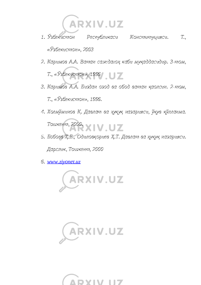 1. Ўзбекистон Республикаси Конституцияси. Т., «Ўзбекистон», 2003 2. Каримов А.А. Ватан саждагоҳ каби муқаддасидир. 3-том, Т., «Ўзбекистон», 1996 3. Каримов А.А. Биздан озод ва обод ватан қаолсин. 2-том, Т., «Ўзбекистон», 1996. 4. Холмўминов Қ. Давлат ва ҳуқуқ назарияси, ўқув қўлланма. Тошкент, 2000. 5. Бобоев Ҳ.Б., Одиловқориев Ҳ.Т. Давлат ва ҳуқуқ назарияси. Дарслик, Тошкент, 2000 6. www.ziyonet.uz 