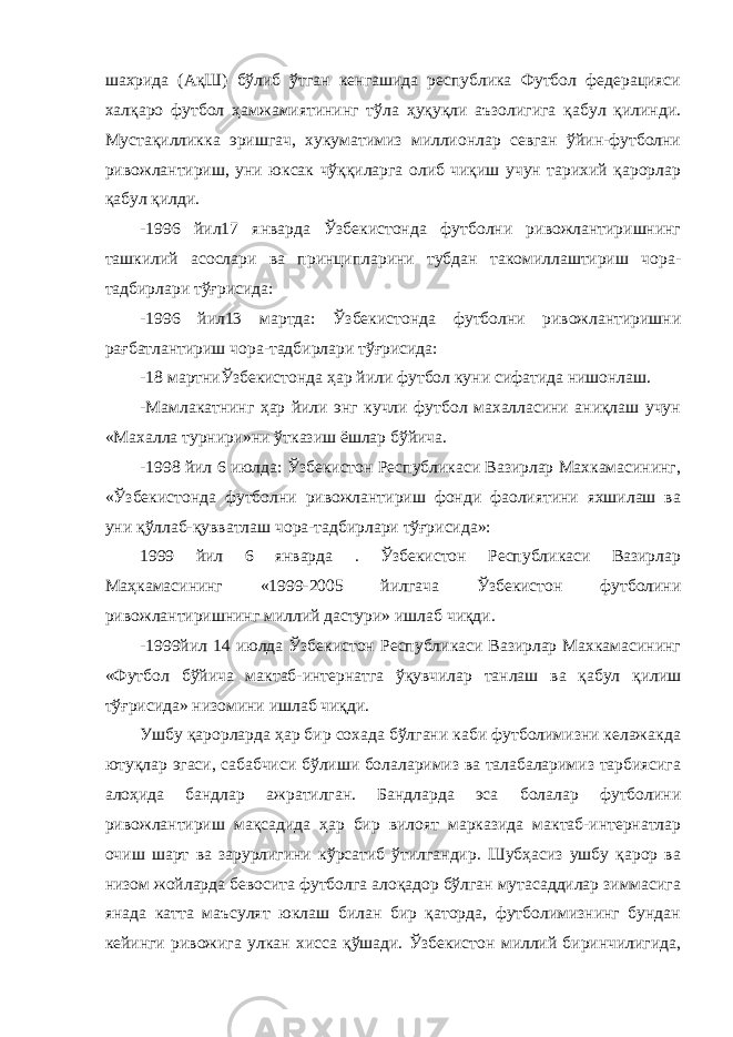 шахрида (АқШ) бўлиб ўтган кенгашида республика Футбол федерацияси халқаро футбол ҳамжамиятининг тўла ҳуқуқли аъзолигига қабул қилинди. Мустақилликка эришгач, хукуматимиз миллионлар севган ўйин-футболни ривожлантириш, уни юксак чўққиларга олиб чиқиш учун тарихий қарорлар қабул қилди. -1996 йил17 январда Ўзбекистонда футболни ривожлантиришнинг ташкилий асослари ва принципларини тубдан такомиллаштириш чора- тадбирлари тўғрисида: -1996 йил13 мартда: Ўзбекистонда футболни ривожлантиришни рағбатлантириш чора-тадбирлари тўғрисида: -18 мартниЎзбекистонда ҳар йили футбол куни сифатида нишонлаш. -Мамлакатнинг ҳар йили энг кучли футбол махалласини аниқлаш учун «Махалла турнири»ни ўтказиш ёшлар бўйича. -1998 йил 6 июлда: Ўзбекистон Республикаси Вазирлар Махкамасининг, «Ўзбекистонда футболни ривожлантириш фонди фаолиятини яхшилаш ва уни қўллаб-қувватлаш чора-тадбирлари тўғрисида»: 1999 йил 6 январда . Ўзбекистон Республикаси Вазирлар Маҳкамасининг «1999-2005 йилгача Ўзбекистон футболини ривожлантиришнинг миллий дастури» ишлаб чиқди. -1999йил 14 июлда Ўзбекистон Республикаси Вазирлар Махкамасининг «Футбол бўйича мактаб-интернатга ўқувчилар танлаш ва қабул қилиш тўғрисида» низомини ишлаб чиқди. Ушбу қарорларда ҳар бир сохада бўлгани каби футболимизни келажакда ютуқлар эгаси, сабабчиси бўлиши болаларимиз ва талабаларимиз тарбиясига алоҳида бандлар ажратилган. Бандларда эса болалар футболини ривожлантириш мақсадида ҳар бир вилоят марказида мактаб-интернатлар очиш шарт ва зарурлигини кўрсатиб ўтилгандир. Шубҳасиз ушбу қарор ва низом жойларда бевосита футболга алоқадор бўлган мутасаддилар зиммасига янада катта маъсулят юклаш билан бир қаторда, футболимизнинг бундан кейинги ривожига улкан хисса қўшади. Ўзбекистон миллий биринчилигида, 