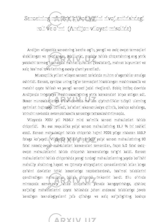 Sanoatning mintaqa iqtisodiyotini rivojlantirishdagi roli va o`rni (Andijon viloyati misolida) Andijon viloyatida sanoatning barcha og`ir, yengil va oziq-ovqat tarmoqlari shakllangan va rivojlangan. Ma`lumki, moddiy ishlab chiqarishning eng yirik yetakchi tarmog`i sanoatda mehnat qurollari (vositalari), mehnat buyumlari va xalq iste`mol tovarlarining asosiy qismi yaratiladi. Mustaqillik yillari viloyat sanoati tarkibida muhim o`zgarishlar amalga oshirildi. Sanoat, ayniqsa uning ilg`or tarmoqlari hisoblangan mashinasozlik va metalni qayta ishlash va yengil sanoati jadal rivojlandi. Sobiq Ittifoq davrida Andijonda irrigatsiya mashinasozligining yirik korxonalari birpo etilgan edi. Bozor munosabatlariga o`tish davrida ma`lum qiyinchiliklar tufayli ularning ayrimlari inqirozga uchradi, ba`zilari rekonstruksiya qilinib, boshqa sohalarga, birinchi navbatda avtomobilsozlik sanoatiga ixtisoslashtirilmoqda. Viloyatda 2007 yil 2136.7 mlrd so`mlik sanoat mahsulotlari ishlab chiqarildi. Bu esa respublika yalpi sanoat mahsulotining 11.7 % ini tashkil etadi. Sanoat mahsulotlari ishlab chiqarish hajmi 2006 yilga nisbatan 119.2 foizga ko`paydi. Viloyatda ishlab chiqarilgan yalpi sanoat mahsulotining 90 foizi nooziq-ovqat mahsulotlari korxonalari tomonidan, faqat 5.0 foizi oziq- ovqat mahsulotlarini ishlab chiqarish korxonalariga to`g`ri keldi. Sanoat mahsulotlarini ishlab chiqarishda yangi turdagi mahsulotlarning paydo bo`lishi mahalliy aholining hayoti va ijtimoiy ehtiyojlarini qanoatlantirish bilan birga qo`shni davlatlar ichki bozorlariga raqobatbardosh, iste`mol talablarini qondiradigan mahsulotlar ishlab chiqarish imkonini berdi. Shu o`rinda mintaqada zamonaviy ishlab chiqarishni yanada kengaytirishga, qishloq xo`jaligi mahsulotlarini qayta ishlashda jahon andozasi talablariga javob beradigan texnologiyalarni jalb qilishga va xalq xo`jaligining boshqa 