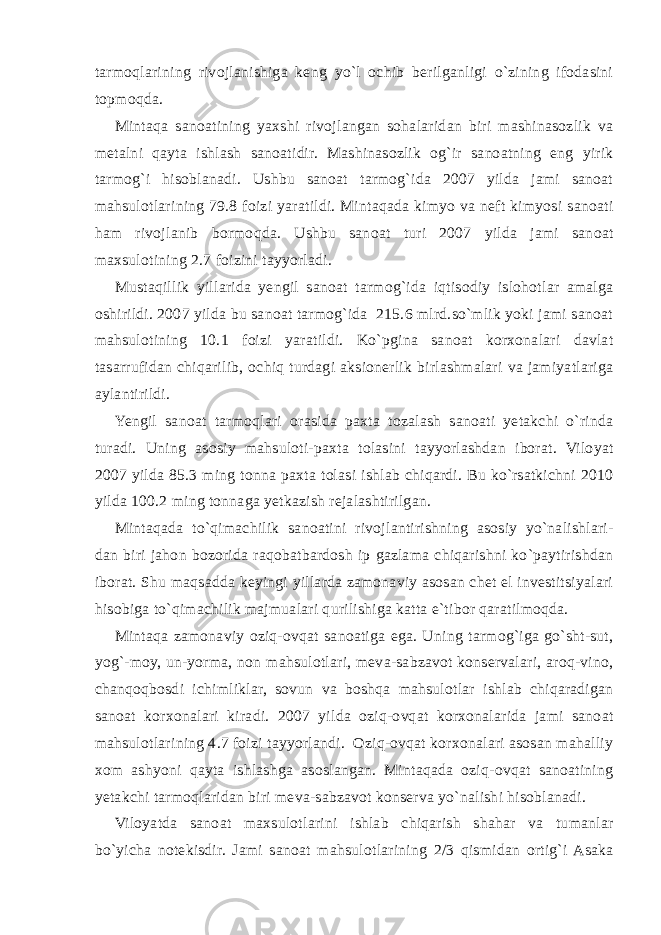 tarmoqlarining rivojlanishiga keng yo`l ochib berilganligi o`zining ifodasini topmoqda. Mintaqa sanoatining yaxshi rivojlangan sohalaridan biri mashinasozlik va metalni qayta ishlash sanoatidir. Mashinasozlik og`ir sanoatning eng yirik tarmog`i hisoblanadi. Ushbu sanoat tarmog`ida 2007 yilda jami sanoat mahsulotlarining 79.8 foizi yaratildi. Mintaqada kimyo va neft kimyosi sanoati ham rivojlanib bormoqda. Ushbu sanoat turi 2007 yilda jami sanoat maxsulotining 2.7 foizini tayyorladi. Mustaqillik yillarida yengil sanoat tarmog`ida iqtisodiy islohotlar amalga oshirildi. 2007 yilda bu sanoat tarmog`ida 215.6 mlrd.so`mlik yoki jami sanoat mahsulotining 10.1 foizi yaratildi. Ko`pgina sanoat korxonalari davlat tasarrufidan chiqarilib, ochiq turdagi aksionerlik birlashmalari va jamiyatlariga aylantirildi. Yengil sanoat tarmoqlari orasida paxta tozalash sanoati yetakchi o`rinda turadi. Uning asosiy mahsuloti-paxta tolasini tayyorlashdan iborat. Viloyat 2007 yilda 85.3 ming tonna paxta tolasi ishlab chiqardi. Bu ko`rsatkichni 2010 yilda 100.2 ming tonnaga yetkazish rejalashtirilgan. Mintaqada to`qimachilik sanoatini rivojlantirishning asosiy yo`nalishlari- dan biri jahon bozorida raqobatbardosh ip gazlama chiqarishni ko`paytirishdan iborat. Shu maqsadda keyingi yillarda zamonaviy asosan chet el investitsiyalari hisobiga to`qimachilik majmualari qurilishiga katta e`tibor qaratilmoqda. Mintaqa zamonaviy oziq-ovqat sanoatiga ega. Uning tarmog`iga go`sht-sut, yog`-moy, un-yorma, non mahsulotlari, meva-sabzavot konservalari, aroq-vino, chanqoqbosdi ichimliklar, sovun va boshqa mahsulotlar ishlab chiqaradigan sanoat korxonalari kiradi. 2007 yilda oziq-ovqat korxonalarida jami sanoat mahsulotlarining 4.7 foizi tayyorlandi. Oziq-ovqat korxonalari asosan mahalliy xom ashyoni qayta ishlashga asoslangan. Mintaqada oziq-ovqat sanoatining yetakchi tarmoqlaridan biri meva-sabzavot konserva yo`nalishi hisoblanadi. Viloyatda sanoat maxsulotlarini ishlab chiqarish shahar va tumanlar bo`yicha notekisdir. Jami sanoat mahsulotlarining 2/3 qismidan ortig`i Asaka 