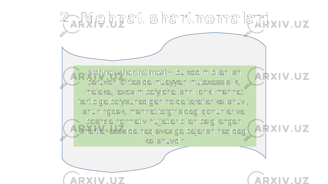 2. Mehnat shartnomalari Mehnat shartnomasi – bu xodim bilan ish beruvchi o’rtasida muayyan mutaxassislik, malaka, lavozim bo’yicha ishni ichki mehnat tartibiga bo’ysunadigan holda taraflar kelishuvi, shuningdek, mehnat to’g’risidagi qonunlar va boshqa normativ hujjatlar bilan belgilangan shartlar asosida haq evaziga bajarish haqidagi kelishuvdir . 