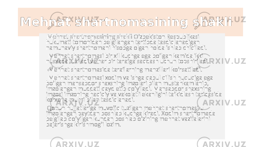 Mehnat shartnomasining shakli Mehnat shartnomasining shakli O’zbekiston Respublikasi hukumati tomonidan belgilangan tartibda tasdiqlanadigan namunaviy shartnomani hisobga olgan holda ishlab chiqiladi. Mehnat shartnomasi bir xil kuchga ega bo’lgan kamida ikki nusxada tuziladi va har bir tarafga saqdash uchun topshiriladi. Mehnat shartnomasida taraflarning manzillari ko’rsatiladi. Mehnat shartnomasi xodim va ishga qabul qilish huquqiga ega bo’lgan mansabdor shaxsning imzolari bilan mustahkamlanib, imzolangan muddati qayd etib qo’yiladi. Mansabdor shaxsning imzosi imzoning haqiqiy va vakolatli ekanligini ta’kidlash tariqasida korxona muhri bilan tasdiqlanadi. Qonun hujjatlariga muvofiq tuzilgan mehnat shartnomasi u imzolangan paytdan boshlab kuchga kiradi. Xodim shartnomada belgilab qo’yilgan kundan boshlab o’zining mehnat vazifalarini bajarishga kirishmog’i lozim. 