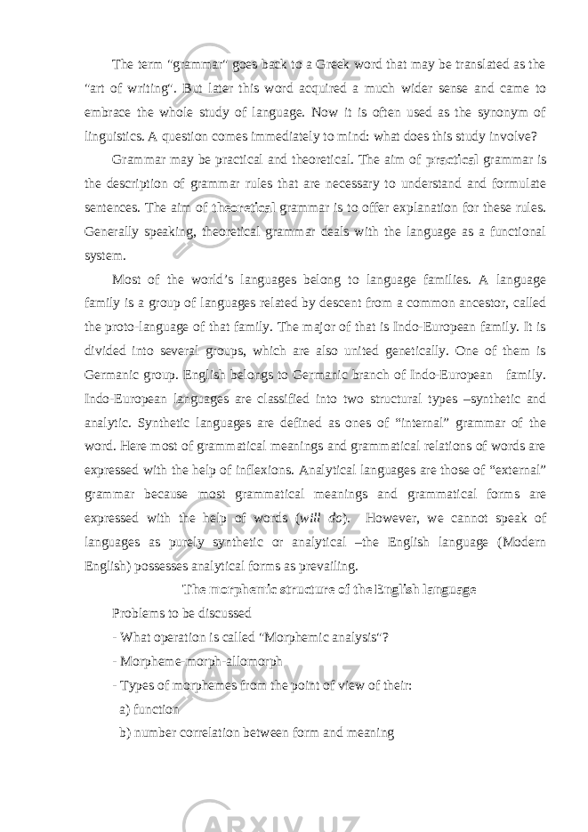 The term &#34;grammar&#34; goes back to a Greek word that may be translated as the &#34;art of writing&#34;. But later this word acquired a much wider sense and came to embrace the whole study of language. Now it is often used as the synonym of linguistics . A question comes immediately to mind: what does this study involve? Grammar may be practical and theoretical. The aim of practical grammar is the description of grammar rules that are necessary to understand and formulate sentences. The aim of theoretical grammar is to offer explanation for these rules. Generally speaking, theoretical grammar deals with the language as a functional system. Most of the world’s languages belong to language families. A language family is a group of languages related by descent from a common ancestor, called the proto-language of that family. The major of that is Indo-European family. It is divided into several groups, which are also united genetically. One of them is Germanic group. English belongs to Germanic branch of Indo-European family. Indo-European languages are classified into two structural types –synthetic and analytic. Synthetic languages are defined as ones of “internal” grammar of the word. Here most of grammatical meanings and grammatical relations of words are expressed with the help of inflexions. Analytical languages are those of “external” grammar because most grammatical meanings and grammatical forms are expressed with the help of words ( will do ). However, we cannot speak of languages as purely synthetic or analytical –the English language (Modern English) possesses analytical forms as prevailing. The morphemic structure of the English language Problems to be discussed - What operation is called &#34;Morphemic analysis&#34;? - Morpheme-morph-allomorph - Types of morphemes from the point of view of their: a) function b) number correlation between form and meaning 