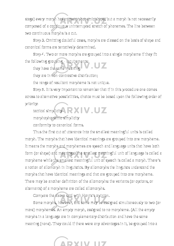 stage) every morph has an overt phonemic shape, but a morph is not necessarily composed of a continuous uninterrupted stretch of phonemes. The line between two continuous morphs is a cut. Step 3 . Omitting doubtful cases, morphs are classed on the basis of shape and canonical forms are tentatively determined. Step 4 . Two or more morphs are grouped into a single morpheme if they fit the following grouping - requirements: they have the same meaning; they are in non-contrastive distribution; the range of resultant morpheme is not unique. Step 5 . It is very important to remember that if in this procedure one comes across to alternative possibilities, choice must be based upon the following order of priority: tactical simplicity morphophonemic simplicity conformity to canonical forms. Thus the first cut of utterance into the smallest meaningful units is called morph. The morphs that have identical meanings are grouped into one morpheme. It means the morphs and morphemes are speech and language units that have both form (or shape) and meanings. The smallest meaningful unit of language is called a morpheme while the smallest meaningful unit of speech is called a morph. There’s a notion of allomorph in linguistics. By allomorphs the linguists understand the morphs that have identical meanings and that are grouped into one morpheme. There may be another definition of the allomorphs: the variants (or options, or alternants) of a morpheme are called allomorphs. Compare the above said with Harris’s opinion. Some morphs, however, and some may be assigned simultaneously to two (or more) morphemes. An empty morph, assigned to no morpheme. (All the empty morphs in a language are in complementary distribution and have the same meaning (none). They could if there were any advantages in it, be grouped into a 