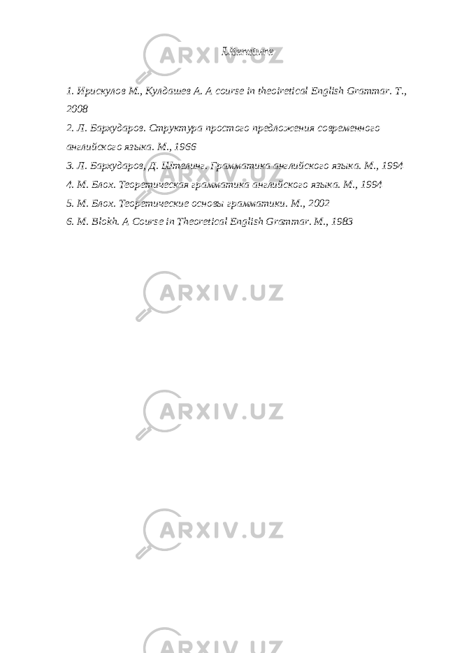 Literature 1. Ирискулов М., Кулдашев A. A course in theoiretical English Grammar. T., 2008 2. Л. Бархударов. Структура простого предложения современного английского языка. М., 1966 3. Л. Бархударов, Д. Штелинг. Грамматика английского языка. М. , 1994 4. М. Блох. Теоретическая грамматика английского языка. М. , 1994 5. М. Блох. Теоретические основы грамматики. М. , 2002 6. M. Blokh. A Course in Theoretical English Grammar. M., 1983 