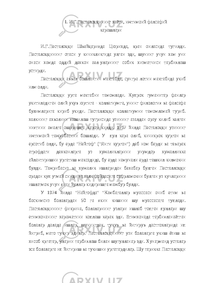 1. И.Г.Песталоццининг хаёти, ижтимоий фалсафий карашлари И.Г.Песталоцци Швейцарияда Цюрихда, врач оиласида тугилди. Песталоццининг отаси у кичикликгида улган эди, шунинг учун хам уни онаси хамда оддий дехкон аел-уларнинг собик хизматчиси тарбиялаш устирди. Песталоцци аввал бошлангич мактабда, сунгра лотин мактабида укиб илм олди. Песталоцци урта мактабни тамомлади. Купрок гуманитар фанлар укитиладиган олий укув юртига - коллегиумга, унинг филология ва фалсафа булимларига кириб укиди. Песталлоцци коллегиумни тамомламай туриб. халкнинг ахволини яхшилаш тугрисида узининг азалдан орзу килиб келган ниятини амалга оширишга карор килди. 1767 йилда Песталоцци узининг ижтимоий тажрибасини бошлади. У пул кара олиб, кичикрок кургон ва ерсотиб олди, бу ерда &#34;Нейгоф&#34; (&#34;Янги кургон&#34;) деб ном берди ва теварак атрофдаги дехконларга уз хужаликларини унумдор хужалликка айлантиришни ургатиш максадида, бу ерда намунали ерда ташкил килмокчи булди. Тажрибасиз ва хужалик ишларидан бехабар булган Песталлоцци орадан куп утмай синди ва халк фойдасига сафрламокчи булган уз кучларини ишлатмок учун янги йуллар кидиришга мажбур булди. У 1974 йилда &#34;Найгофда&#34; &#34;Камбагаллар муассаси очиб етим ва боскимсиз болалардан 50 га якин кишини шу муассасага туплади. Пастелоццининг фикрича, болаларнинг узлари ишлаб топган пуллари шу етимхонанинг харажатини коплаш керак эди. Етимхонада тарбияланаётган болалар далада ишлар, шунингдек, тукув ва йигирув дастгохларида ип йигриб, мато тукир эдилар. Пастеллоццининг узи болаларга укиш ёзиш ва хисоб кргатар, уларни тарбиялаш билан шугулланар эди. Хунарманд усталар эса болаларга ип йигириш ва тукишни ургатардилар. Шу тарикка Пасталоцци 