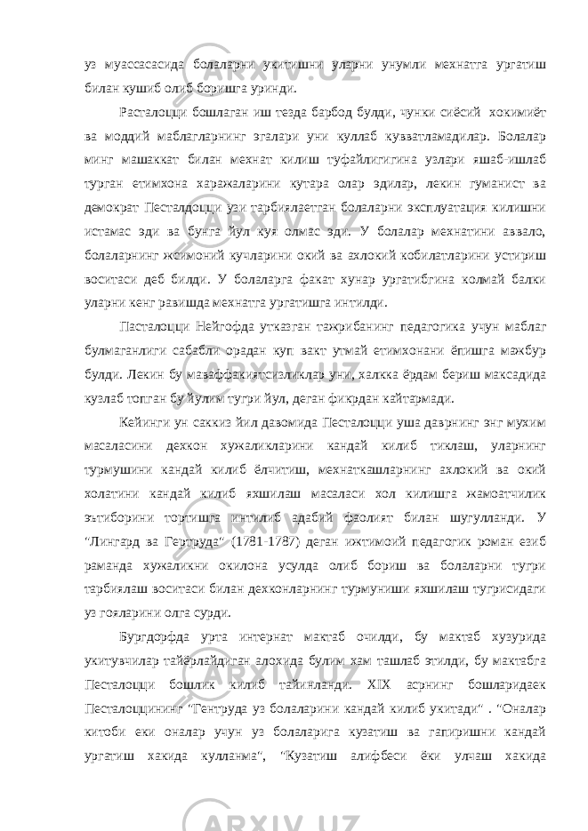 уз муассасасида болаларни укитишни уларни унумли мехнатга ургатиш билан кушиб олиб боришга уринди. Расталоцци бошлаган иш тезда барбод булди, чунки сиёсий хокимиёт ва моддий маблагларнинг эгалари уни куллаб кувватламадилар. Болалар минг машаккат билан мехнат килиш туфайлигигина узлари яшаб-ишлаб турган етимхона харажаларини кутара олар эдилар, лекин гуманист ва демократ Песталдоцци узи тарбиялаетган болаларни эксплуатация килишни истамас эди ва бунга йул куя олмас эди. У болалар мехнатини аввало, болаларнинг жсимоний кучларини окий ва ахлокий кобилатларини устириш воситаси деб билди. У болаларга факат хунар ургатибгина колмай балки уларни кенг равишда мехнатга ургатишга интилди. Пасталоцци Нейгофда утказган тажрибанинг педагогика учун маблаг булмаганлиги сабабли орадан куп вакт утмай етимхонани ёпишга мажбур булди. Лекин бу маваффакиятсизликлар уни, халкка ёрдам бериш максадида кузлаб топган бу йулим тугри йул, деган фикрдан кайтармади. Кейинги ун саккиз йил давомида Песталоцци уша даврнинг энг мухим масаласини дехкон хужаликларини кандай килиб тиклаш, уларнинг турмушини кандай килиб ёлчитиш, мехнаткашларнинг ахлокий ва окий холатини кандай килиб яхшилаш масаласи хол килишга жамоатчилик эътиборини тортишга интилиб адабий фаолият билан шугулланди. У &#34;Лингард ва Гертруда&#34; (1781-1787) деган ижтимоий педагогик роман езиб раманда хужаликни окилона усулда олиб бориш ва болаларни тугри тарбиялаш воситаси билан дехконларнинг турмуниши яхшилаш тугрисидаги уз гояларини олга сурди. Бургдорфда урта интернат мактаб очилди, бу мактаб хузурида укитувчилар тайёрлайдиган алохида булим хам ташлаб этилди, бу мактабга Песталоцци бошлик килиб тайинланди. XIX асрнинг бошларидаек Песталоццининг &#34;Гентруда уз болаларини кандай килиб укитади&#34; . &#34;Оналар китоби еки оналар учун уз болаларига кузатиш ва гапиришни кандай ургатиш хакида кулланма&#34;, &#34;Кузатиш алифбеси ёки улчаш хакида 