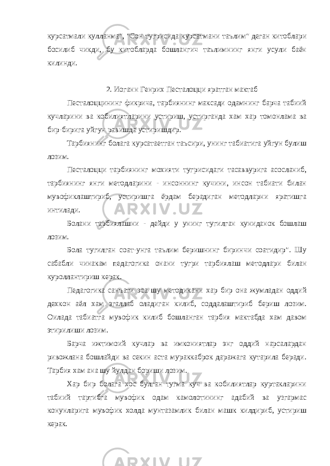 курсатмали кулланма&#34;, &#34;Сон тугрисида курсатмани таълим&#34; деган китоблари босилиб чикди, бу китобларда бошлангич таълимнинг янги усули баён килинди. 2. Иоганн Генрих Песталоцци яратган мактаб Песталоццининг фикрича, тарбиянинг максади одамнинг барча табиий кучларини ва кобилиятларини устириш, устирганда хам хар томонлама ва бир-бирига уйгун равишда устиришдир. Тарбиянинг болага курсатаетган таъсири, унинг табиатига уйгун булиш лозим. Песталоцци тарбиянинг мохияти тугрисидаги тасаввурига асосланиб, тарбиянинг янги методларини - инсоннинг кучини, инсон табиати билан мувофиклаштириб, устиришга ёрдам берадиган методларни яратишга интилади. Болани тарбиялашни - дейди у унинг тугилган куниданок бошлаш лозим. Бола тугилган соат-унга таълим беришнинг биринчи соатидир&#34;. Шу сабабли чинакам педагогика онани тугри тарбиялаш методлари билан куроллантириш керак. Педагогика санъати эса шу методикани хар бир она жумладан оддий дехкон аёл хам эгаллаб оладиган килиб, соддалаштириб бериш лозим. Оилада табиатга мувофик килиб бошланган тарбия мактабда хам давом этирилиши лозим. Барча ижтимоий кучлар ва имкониятлар энг оддий нарсалардан ривожлана бошлайди ва секин аста мураккаброк даражага кутарила беради. Тарбия хам ана шу йулдан бориши лозим. Хар бир болага хос булган тугма куч ва кобилиятлар куртакларини табиий тартибга мувофик одам камолотининг адабий ва узгармас конунларига мувофик холда мунтазамлик билан машк килдириб, устириш керак. 