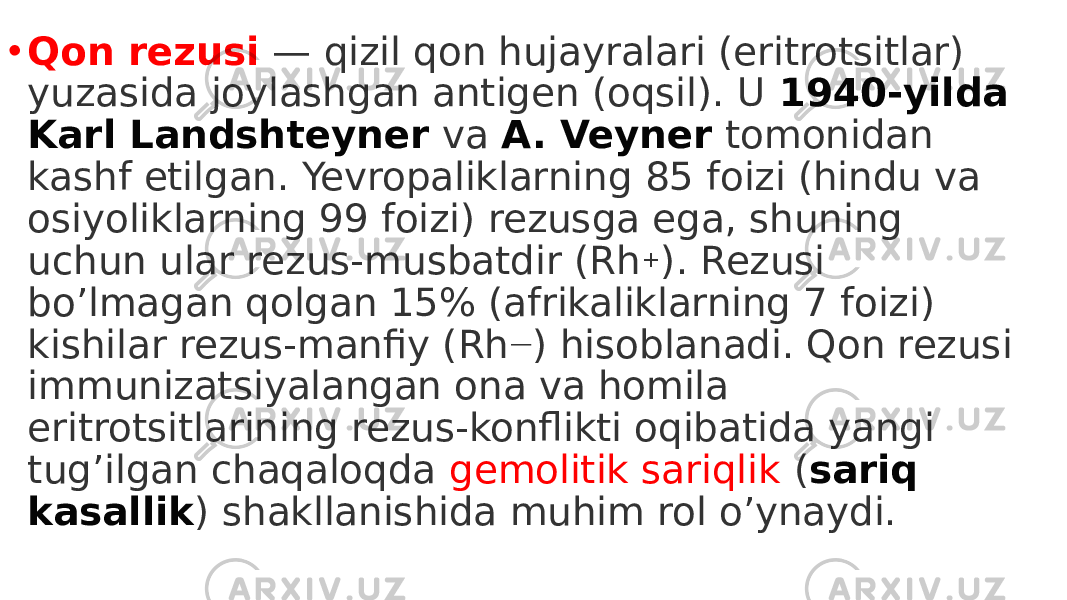 • Qon rezusi   — qizil qon hujayralari (eritrotsitlar) yuzasida joylashgan antigen (oqsil). U  1940-yilda Karl Landshteyner  va  A. Veyner  tomonidan kashf etilgan. Yevropaliklarning 85 foizi (hindu va osiyoliklarning 99 foizi) rezusga ega, shuning uchun ular rezus-musbatdir (Rh + ). Rezusi bo’lmagan qolgan 15% (afrikaliklarning 7 foizi) kishilar rezus-manfiy (Rh — ) hisoblanadi. Qon rezusi immunizatsiyalangan ona va homila eritrotsitlarining rezus-konflikti oqibatida yangi tug’ilgan chaqaloqda gemolitik sariqlik ( sariq kasallik ) shakllanishida muhim rol o’ynaydi. 