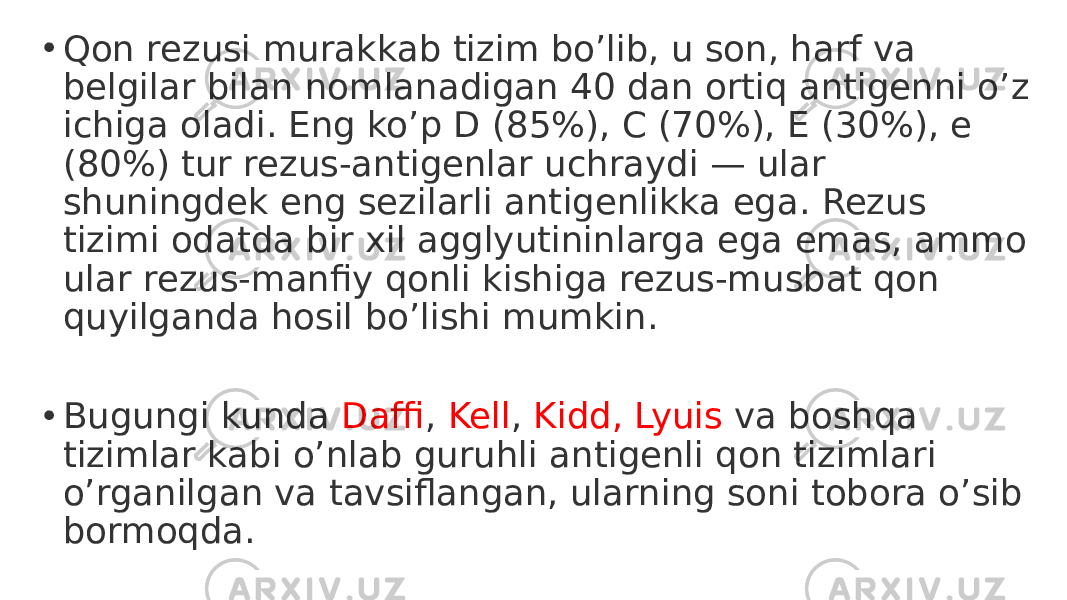 • Qon rezusi murakkab tizim bo’lib, u son, harf va belgilar bilan nomlanadigan 40 dan ortiq antigenni o’z ichiga oladi. Eng ko’p D (85%), C (70%), E (30%), e (80%) tur rezus-antigenlar uchraydi — ular shuningdek eng sezilarli antigenlikka ega. Rezus tizimi odatda bir xil agglyutininlarga ega emas, ammo ular rezus-manfiy qonli kishiga rezus-musbat qon quyilganda hosil bo’lishi mumkin. • Bugungi kunda Daffi , Kell , Kidd, Lyuis va boshqa tizimlar kabi o’nlab guruhli antigenli qon tizimlari o’rganilgan va tavsiflangan, ularning soni tobora o’sib bormoqda. 