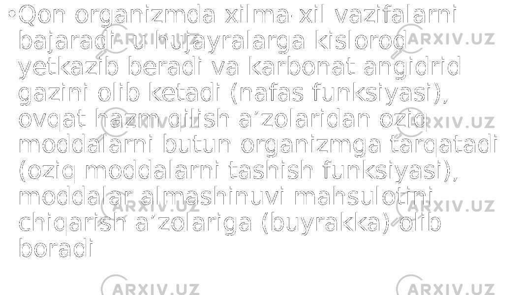 • Qon organizmda xilma-xil vazifalarni bajaradi: u hujayralarga kislorod yetkazib beradi va karbonat angidrid gazini olib ketadi (nafas funksiyasi); ovqat hazm qilish aʼzolaridan oziq moddalarni butun organizmga tarqatadi (oziq moddalarni tashish funksiyasi); moddalar almashinuvi mahsulotini chiqarish aʼzolariga (buyrakka) olib boradi.  