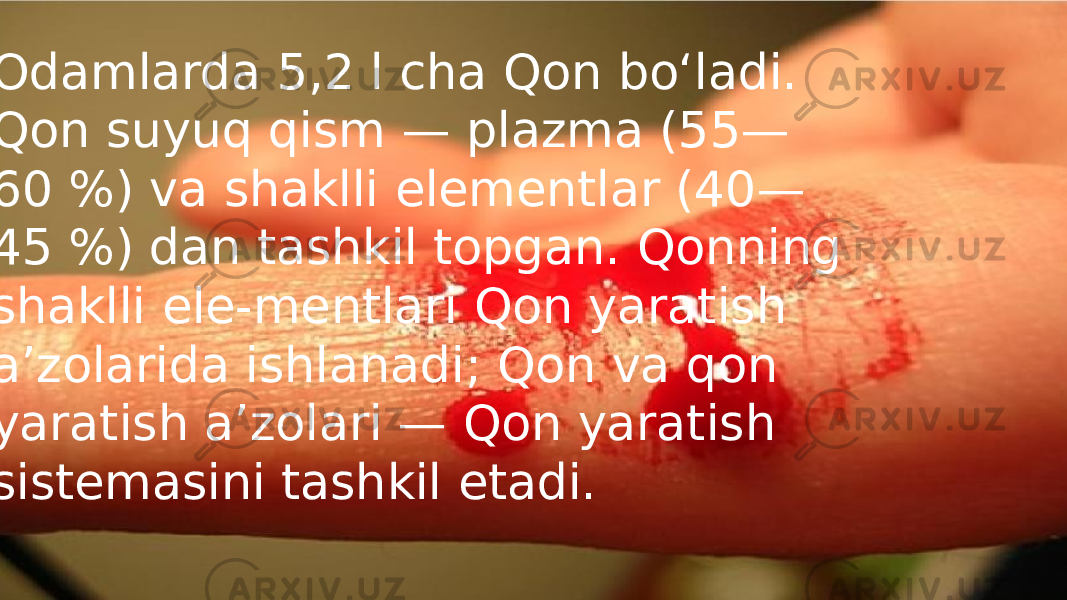  Odamlarda 5,2 l cha Qon boʻladi. Qon suyuq qism — plazma (55— 60 %) va shaklli elementlar (40— 45 %) dan tashkil topgan. Qonning shaklli ele-mentlari Qon yaratish aʼzolarida ishlanadi; Qon va qon yaratish aʼzolari — Qon yaratish sistemasini tashkil etadi. 