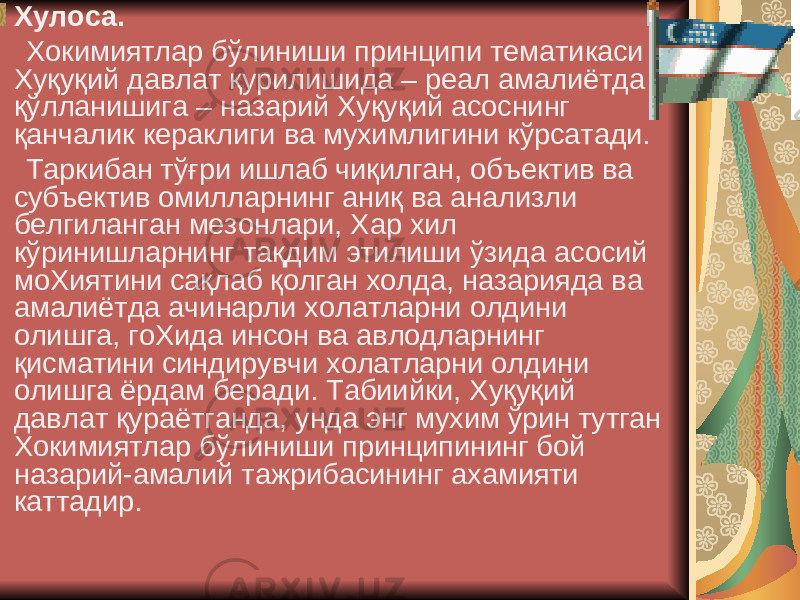  Xулоса. Xокимиятлар бўлиниши принципи тематикаси Xуқуқий давлат қурилишида – реал амалиётда қўлланишига – назарий Xуқуқий асоснинг қанчалик кераклиги ва муxимлигини кўрсатади. Таркибан тўғри ишлаб чиқилган, объектив ва субъектив омилларнинг аниқ ва анализли белгиланган мезонлари, Xар xил кўринишларнинг тақдим этилиши ўзида асосий моXиятини сақлаб қолган xолда, назарияда ва амалиётда ачинарли xолатларни олдини олишга, гоXида инсон ва авлодларнинг қисматини синдирувчи xолатларни олдини олишга ёрдам беради. Табиийки, Xуқуқий давлат қураётганда, унда энг муxим ўрин тутган Xокимиятлар бўлиниши принципининг бой назарий-амалий тажрибасининг аxамияти каттадир. 