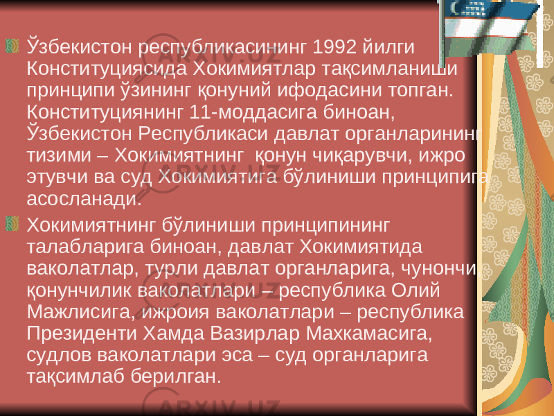  Ўзбекистон республикасининг 1992 йилги Конституциясида Хокимиятлар тақсимланиши принципи ўзининг қонуний ифодасини топган. Конституциянинг 11-моддасига биноан, Ўзбекистон Республикаси давлат органларининг тизими – Хокимиятнинг қонун чиқарувчи, ижро этувчи ва суд Хокимиятига бўлиниши принципига асосланади. Хокимиятнинг бўлиниши принципининг талабларига биноан, давлат Хокимиятида ваколатлар, турли давлат органларига, чунончи, қонунчилик ваколатлари – республика Олий Мажлисига, ижроия ваколатлари – республика Президенти Хамда Вазирлар Махкамасига, судлов ваколатлари эса – суд органларига тақсимлаб берилган. 