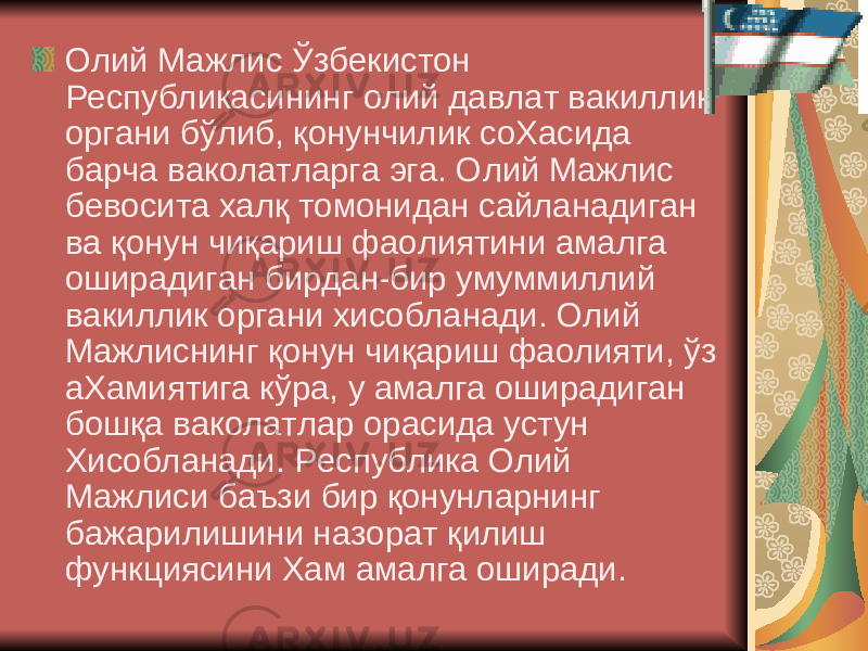  Олий Мажлис Ўзбекистон Республикасининг олий давлат вакиллик органи бўлиб, қонунчилик соХасида барча ваколатларга эга. Олий Мажлис бевосита халқ томонидан сайланадиган ва қонун чиқариш фаолиятини амалга оширадиган бирдан-бир умуммиллий вакиллик органи хисобланади. Олий Мажлиснинг қонун чиқариш фаолияти, ўз аХамиятига кўра, у амалга оширадиган бошқа ваколатлар орасида устун Хисобланади. Республика Олий Мажлиси баъзи бир қонунларнинг бажарилишини назорат қилиш функциясини Хам амалга оширади. 