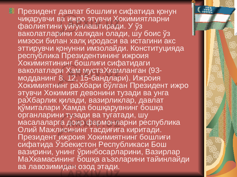  Президент давлат бошлиғи сифатида қонун чиқарувчи ва ижро этувчи Хокимиятларни фаолиятини уйғунлаштиради. У ўз ваколатларини халқдан олади, шу боис ўз имзоси билан халқ иродаси ва истагини акс эттирувчи қонунни имзолайди. Конституцияда республика Президентининг ижроия Хокимиятининг бошлиғи сифатидаги ваколатлари Хам мустаХкамланган (93- модданинг 8, 12, 15-бандлари). Ижроия Хокимиятнинг раХбари бўлган Президент ижро этувчи Хокимият девонини тузади ва унга раХбарлик қилади, вазирликлар, давлат қўмиталари Хамда бошқарувнинг бошқа органларини тузади ва тугатади, шу масалаларга доир фармонларни республика Олий Мажлисининг тасдиғига киритади. Президент ижроия Хокимиятнинг бошлиғи сифатида Ўзбекистон Республикаси Бош вазирини, унинг ўринбосарларини, Вазирлар МаХкамасининг бошқа аъзоларини тайинлайди ва лавозимидан озод этади. 