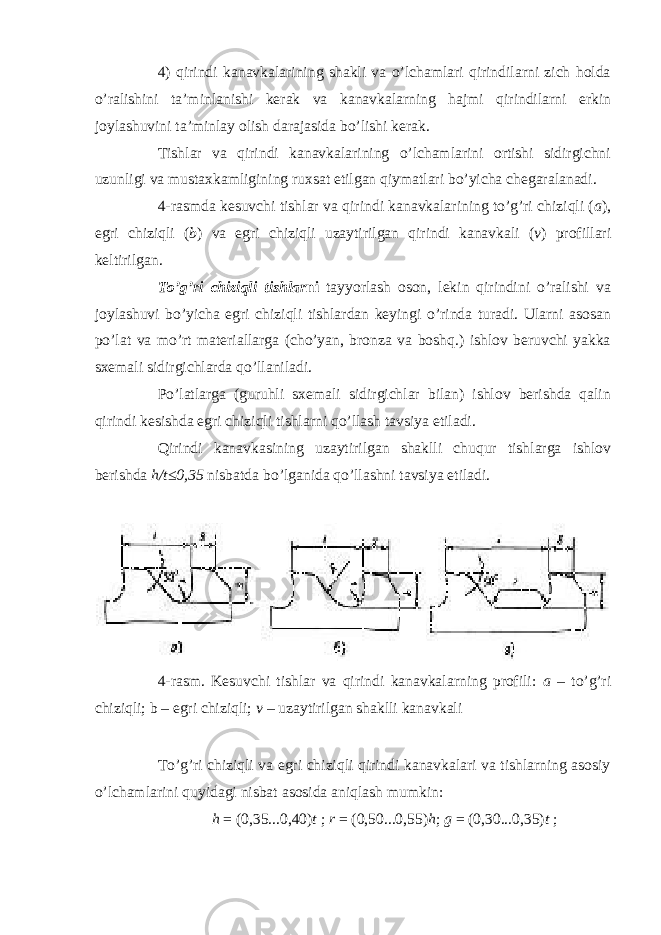 4) qirindi kanavkalarining shakli va o’lchamlari qirindilarni zich holda o’ralishini ta’minlanishi kerak va kanavkalarning hajmi qirindilarni erkin joylashuvini ta’minlay olish darajasida bo’lishi kerak. Tishlar va qirindi kanavkalarining o’lchamlarini ortishi sidirgichni uzunligi va mustaxkamligining ruxsat etilgan qiymatlari bo’yicha chegaralanadi. 4-rasmda kesuvchi tishlar va qirindi kanavkalarining to’g’ri chiziqli ( a ), egri chiziqli ( b ) va egri chiziqli uzaytirilgan qirindi kanavkali ( v ) profillari keltirilgan. To’g’ri chiziqli tishlar ni tayyorlash oson, lekin qirindini o’ralishi va joylashuvi bo’yicha egri chiziqli tishlardan keyingi o’rinda turadi. Ularni asosan po’lat va mo’rt materiallarga (cho’yan, bronza va boshq.) ishlov beruvchi yakka sxemali sidirgichlarda qo’llaniladi. Po’latlarga (guruhli sxemali sidirgichlar bilan) ishlov berishda qalin qirindi kesishda egri chiziqli tishlarni qo’llash tavsiya etiladi. Qirindi kanavkasining uzaytirilgan shaklli chuqur tishlarga ishlov berishda h/t≤0,35 nisbatda bo’lganida qo’llashni tavsiya etiladi. 4-rasm. Kesuvchi tishlar va qirindi kanavkalarning profili: a – to’g’ri chiziqli; b – egri chiziqli; v – uzaytirilgan shaklli kanavkali To’g’ri chiziqli va egri chiziqli qirindi kanavkalari va tishlarning asosiy o’lchamlarini quyidagi nisbat asosida aniqlash mumkin: h = (0,35...0,40) t ; r = (0,50...0,55) h ; g = (0,30...0,35) t ; 