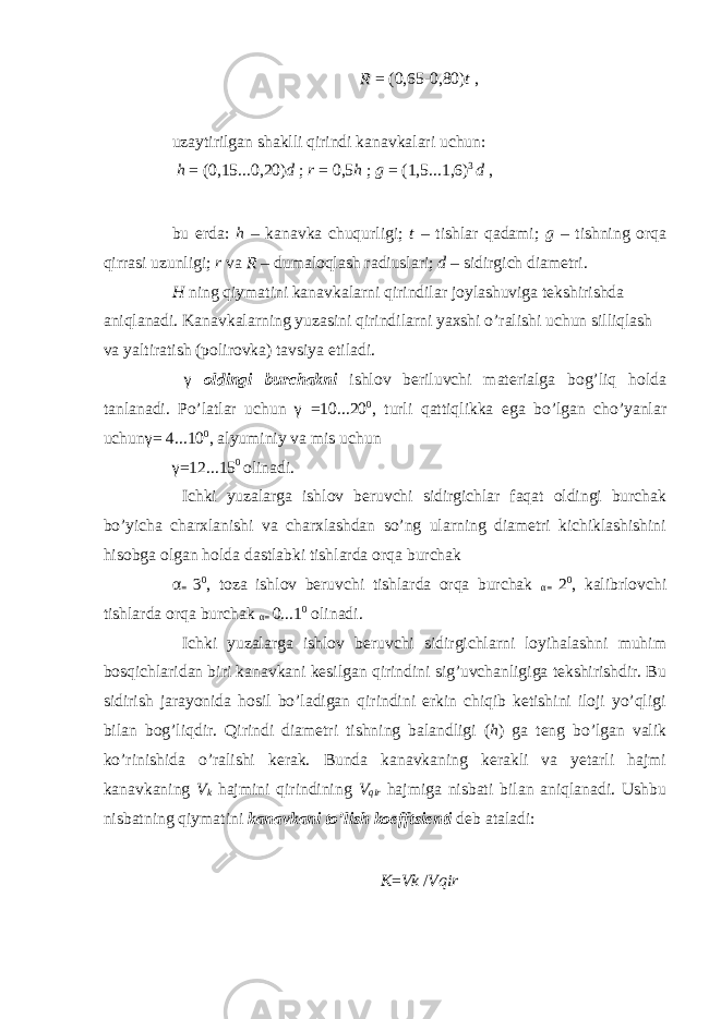 R = (0,65 - 0,80) t , uzaytirilgan shaklli qirindi kanavkalari uchun: h = (0,15...0,20) d ; r = 0,5 h ; g = (1,5...1,6) 3 d , bu erda: h – kanavka chuqurligi; t – tishlar qadami; g – tishning orqa qirrasi uzunligi; r va R – dumaloqlash radiuslari; d – sidirgich diametri. H ning qiymatini kanavkalarni qirindilar joylashuviga tekshirishda aniqlanadi. Kanavkalarning yuzasini qirindilarni yaxshi o’ralishi uchun silliqlash va yaltiratish (polirovka) tavsiya etiladi. γ oldingi burchakni ishlov beriluvchi materialga bog’liq holda tanlanadi. Po’latlar uchun γ = 10...20 0 , turli qattiqlikka ega bo’lgan cho’yanlar uchun γ = 4...10 0 , alyuminiy va mis uchun γ = 12...15 0 olinadi. Ichki yuzalarga ishlov beruvchi sidirgichlar faqat oldingi burchak bo’yicha charxlanishi va charxlashdan so’ng ularning diametri kichiklashishini hisobga olgan holda dastlabki tishlarda orqa burchak α = 3 0 , toza ishlov beruvchi tishlarda orqa burchak α = 2 0 , kalibrlovchi tishlarda orqa burchak α = 0...1 0 olinadi. Ichki yuzalarga ishlov beruvchi sidirgichlarni loyihalashni muhim bosqichlaridan biri kanavkani kesilgan qirindini sig’uvchanligiga tekshirishdir. Bu sidirish jarayonida hosil bo’ladigan qirindini erkin chiqib ketishini iloji yo’qligi bilan bog’liqdir. Qirindi diametri tishning balandligi ( h ) ga teng bo’lgan valik ko’rinishida o’ralishi kerak. Bunda kanavkaning kerakli va yetarli hajmi kanavkaning V k hajmini qirindining V qir hajmiga nisbati bilan aniqlanadi. Ushbu nisbatning qiymatini kanavkani to’lish koefftsienti deb ataladi: K = Vk / Vqir 