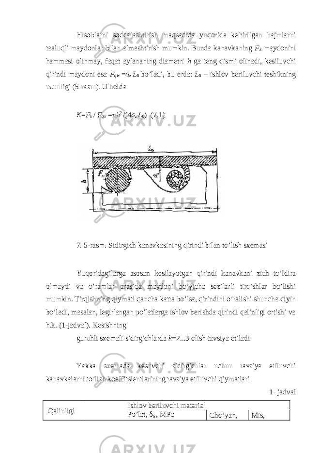 Hisoblarni soddalashtirish maqsadida yuqorida keltirilgan hajmlarni taaluqli maydonlar bilan almashtirish mumkin. Bunda kanavkaning F k maydonini hammasi olinmay, faqat aylananing diametri h ga teng qismi olinadi, kesiluvchi qirindi maydoni esa F qir = a z L 0 bo’ladi, bu erda: L 0 – ishlov beriluvchi teshikning uzunligi (5-rasm). U holda K = F k / F qir = π h 2 /(4 a z L 0 ) (7,1) 7. 5-rasm. Sidirgich kanavkasining qirindi bilan to’lish sxemasi Yuqoridagilarga asosan kesilayotgan qirindi kanavkani zich to’ldira olmaydi va o’ramlar orasida maydoni bo’yicha sezilarli tirqishlar bo’lishi mumkin. Tirqishning qiymati qancha katta bo’lsa, qirindini o’ralishi shuncha qiyin bo’ladi, masalan, legirlangan po’latlarga ishlov berishda qirindi qalinligi ortishi va h.k. (1-jadval). Kesishning guruhli sxemali sidirgichlarda k =2...3 olish tavsiya etiladi Yakka sxemada kesuvchi sidirgichlar uchun tavsiya etiluvchi kanavkalarni to’lish koeffitsientlarining tavsiya etiluvchi qiymatlari 1- jadval Qalinligi Ishlov beriluvchi material Po’lat, δ 6 , MPa Cho’yan, Mis, 