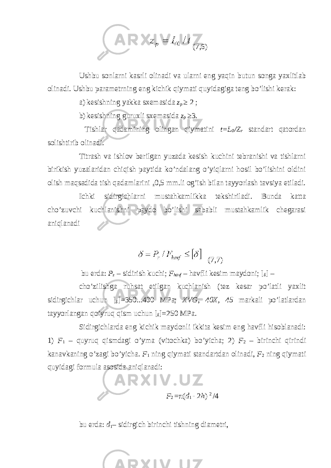 (7,6) Ushbu sonlarni kasrli olinadi va ularni eng yaqin butun songa yaxlitlab olinadi. Ushbu parametrning eng kichik qiymati quyidagiga teng bo’lishi kerak: a) kesishning yakka sxemasida z p ≥ 2 ; b) kesishning guruxli sxemasida z p ≥ 3. Tishlar qadamining olingan qiymatini t=L 0 /Z r standart qatordan solishtirib olinadi. Titrash va ishlov berilgan yuzada kesish kuchini tebranishi va tishlarni birikish yuzalaridan chiqish paytida ko’ndalang o’yiqlarni hosil bo’lishini oldini olish maqsadida tish qadamlarini ± 0,5 mm.li og’ish bilan tayyorlash tavsiya etiladi. Ichki sidirgichlarni mustahkamlikka tekshiriladi. Bunda katta cho’zuvchi kuchlanishni paydo bo’lishi sababli mustahkamlik chegarasi aniqlanadi (7,7) bu erda: P z – sidirish kuchi; F havf – havfli kesim maydoni; [ δ ] – cho’zilishga ruhsat etilgan kuchlanish (tez kesar po’latli yaxlit sidirgichlar uchun [ δ ] =350...400 MPa; XVG , 40X, 45 markali po’latlardan tayyorlangan qo’yruq qism uchun [ δ ] =250 MPa. Sidirgichlarda eng kichik maydonli ikkita kesim eng havfli hisoblanadi: 1) F 1 – quyruq qismdagi o’yma (vitochka) bo’yicha; 2) F 2 – birinchi qirindi kanavkaning o’zagi bo’yicha. F 1 ning qiymati standartdan olinadi, F 2 ning qiymati quyidagi formula asosida aniqlanadi: F 2 = π ( d 1 - 2 h ) 2 /4 bu erda: d 1 – sidirgich birinchi tishning diametri, 