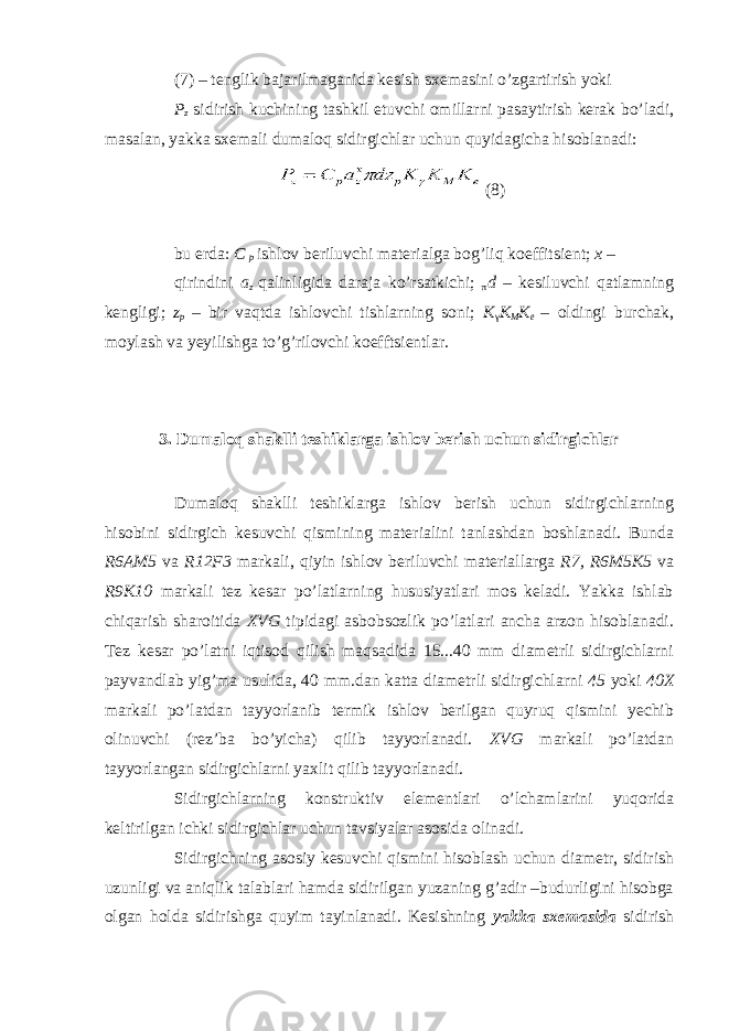 (7) – tenglik bajarilmaganida kesish sxemasini o’zgartirish yoki P z sidirish kuchining tashkil etuvchi omillarni pasaytirish kerak bo’ladi, masalan, yakka sxemali dumaloq sidirgichlar uchun quyidagicha hisoblanadi: (8) bu erda: C p ishlov beriluvchi materialga bog’liq koeffitsient; x – qirindini a z qalinligida daraja ko’rsatkichi; π d – kesiluvchi qatlamning kengligi; z p – bir vaqtda ishlovchi tishlarning soni; K γ K M K e – oldingi burchak, moylash va yeyilishga to’g’rilovchi koefftsientlar. 3. Dumaloq shaklli teshiklarga ishlov berish uchun sidirgichlar Dumaloq shaklli teshiklarga ishlov berish uchun sidirgichlarning hisobini sidirgich kesuvchi qismining materialini tanlashdan boshlanadi. Bunda R6AM5 va R12F3 markali, qiyin ishlov beriluvchi materiallarga R7, R6M5K5 va R9K10 markali tez kesar po’latlarning hususiyatlari mos keladi. Yakka ishlab chiqarish sharoitida XVG tipidagi asbobsozlik po’latlari ancha arzon hisoblanadi. Tez kesar po’latni iqtisod qilish maqsadida 15...40 mm diametrli sidirgichlarni payvandlab yig’ma usulida, 40 mm.dan katta diametrli sidirgichlarni 45 yoki 40X markali po’latdan tayyorlanib termik ishlov berilgan quyruq qismini yechib olinuvchi (rez’ba bo’yicha) qilib tayyorlanadi. XVG markali po’latdan tayyorlangan sidirgichlarni yaxlit qilib tayyorlanadi. Sidirgichlarning konstruktiv elementlari o’lchamlarini yuqorida keltirilgan ichki sidirgichlar uchun tavsiyalar asosida olinadi. Sidirgichning asosiy kesuvchi qismini hisoblash uchun diametr, sidirish uzunligi va aniqlik talablari hamda sidirilgan yuzaning g’adir –budurligini hisobga olgan holda sidirishga quyim tayinlanadi. Kesishning yakka sxemasida sidirish 