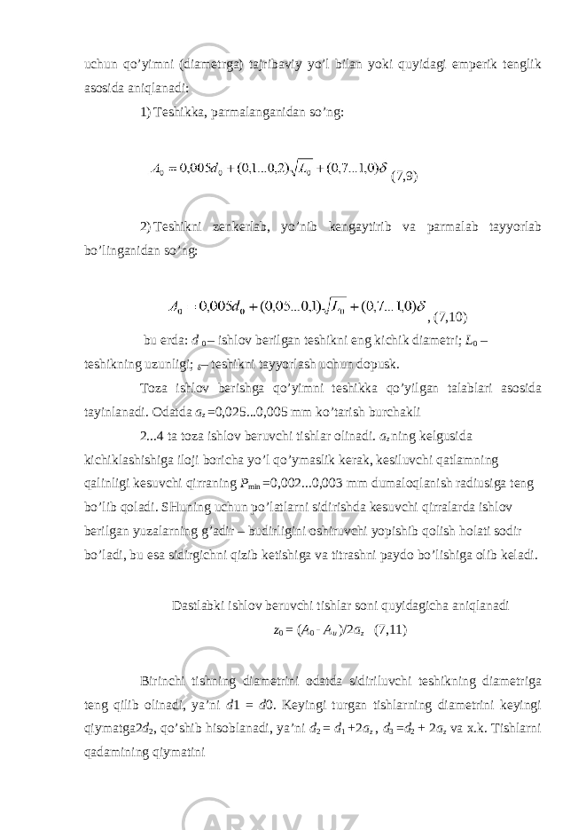 uchun qo’yimni (diametrga) tajribaviy yo’l bilan yoki quyidagi emperik tenglik asosida aniqlanadi: 1) Teshikka, parmalanganidan so’ng: (7,9) 2) Teshikni zenkerlab , yo ’ nib kengaytirib va parmalab tayyorlab bo ’ linganidan so ’ ng : , (7,10) bu erda : d 0 – ishlov berilgan teshikni eng kichik diametri ; L 0 – teshikning uzunligi ; δ – teshikni tayyorlash uchun dopusk . Toza ishlov berishga qo ’ yimni teshikka qo ’ yilgan talablari asosida tayinlanadi . Odatda a z =0,025...0,005 mm ko ’ tarish burchakli 2...4 ta toza ishlov beruvchi tishlar olinadi . a z ning kelgusida kichiklashishiga iloji boricha yo ’ l qo ’ ymaslik kerak , kesiluvchi qatlamning qalinligi kesuvchi qirraning P min =0,002...0,003 mm dumaloqlanish radiusiga teng bo ’ lib qoladi . SHuning uchun po ’ latlarni sidirishda kesuvchi qirralarda ishlov berilgan yuzalarning g ’ adir – budirligini oshiruvchi yopishib qolish holati sodir bo ’ ladi , bu esa sidirgichni qizib ketishiga va titrashni paydo bo ’ lishiga olib keladi . Dastlabki ishlov beruvchi tishlar soni quyidagicha aniqlanadi z 0 = ( A 0 - A u )/2 a z (7,11) Birinchi tishning diametrini odatda sidiriluvchi teshikning diametriga teng qilib olinadi, ya’ni d 1 = d 0. Keyingi turgan tishlarning diametrini keyingi qiymatga2 d 2 , qo’shib hisoblanadi, ya’ni d 2 = d 1 + 2 a z , d 3 = d 2 + 2 a z va x.k. Tishlarni qadamining qiymatini 