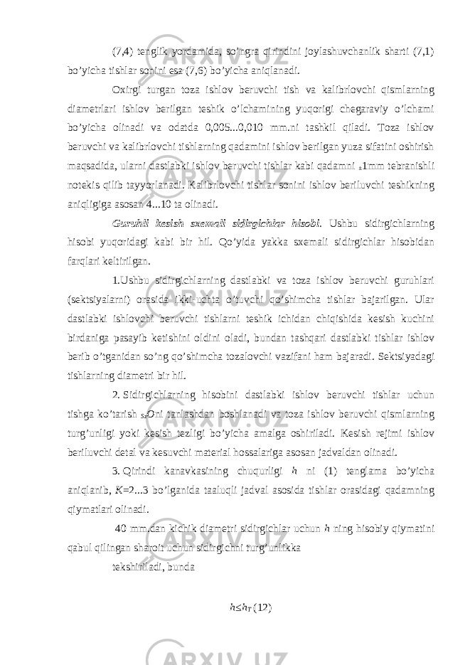 (7,4) tenglik yordamida, so’ngra qirindini joylashuvchanlik sharti (7,1) bo’yicha tishlar sonini esa (7,6) bo’yicha aniqlanadi. Oxirgi turgan toza ishlov beruvchi tish va kalibrlovchi qismlarning diametrlari ishlov berilgan teshik o’lchamining yuqorigi chegaraviy o’lchami bo’yicha olinadi va odatda 0,005...0,010 mm.ni tashkil qiladi. Toza ishlov beruvchi va kalibrlovchi tishlarning qadamini ishlov berilgan yuza sifatini oshirish maqsadida, ularni dastlabki ishlov beruvchi tishlar kabi qadamni ± 1mm tebranishli notekis qilib tayyorlanadi. Kalibrlovchi tishlar sonini ishlov beriluvchi teshikning aniqligiga asosan 4...10 ta olinadi. Guruhli kesish sxemali sidirgichlar hisobi . Ushbu sidirgichlarning hisobi yuqoridagi kabi bir hil. Qo’yida yakka sxemali sidirgichlar hisobidan farqlari keltirilgan. 1.Ushbu sidirgichlarning dastlabki va toza ishlov beruvchi guruhlari (sektsiyalarni) orasida ikki-uchta o’tuvchi qo’shimcha tishlar bajarilgan. Ular dastlabki ishlovchi beruvchi tishlarni teshik ichidan chiqishida kesish kuchini birdaniga pasayib ketishini oldini oladi, bundan tashqari dastlabki tishlar ishlov berib o’tganidan so’ng qo’shimcha tozalovchi vazifani ham bajaradi. Sektsiyadagi tishlarning diametri bir hil. 2. Sidirgichlarning hisobini dastlabki ishlov beruvchi tishlar uchun tishga ko’tarish Sz O ni tanlashdan boshlanadi va toza ishlov beruvchi qismlarning turg’unligi yoki kesish tezligi bo’yicha amalga oshiriladi. Kesish rejimi ishlov beriluvchi detal va kesuvchi material hossalariga asosan jadvaldan olinadi. 3. Qirindi kanavkasining chuqurligi h ni (1) tenglama bo’yicha aniqlanib, K =2...3 bo’lganida taaluqli jadval asosida tishlar orasidagi qadamning qiymatlari olinadi. 40 mm.dan kichik diametri sidirgichlar uchun h ning hisobiy qiymatini qabul qilingan sharoit uchun sidirgichni turg’unlikka tekshiriladi, bunda h ≤ h T (12) 