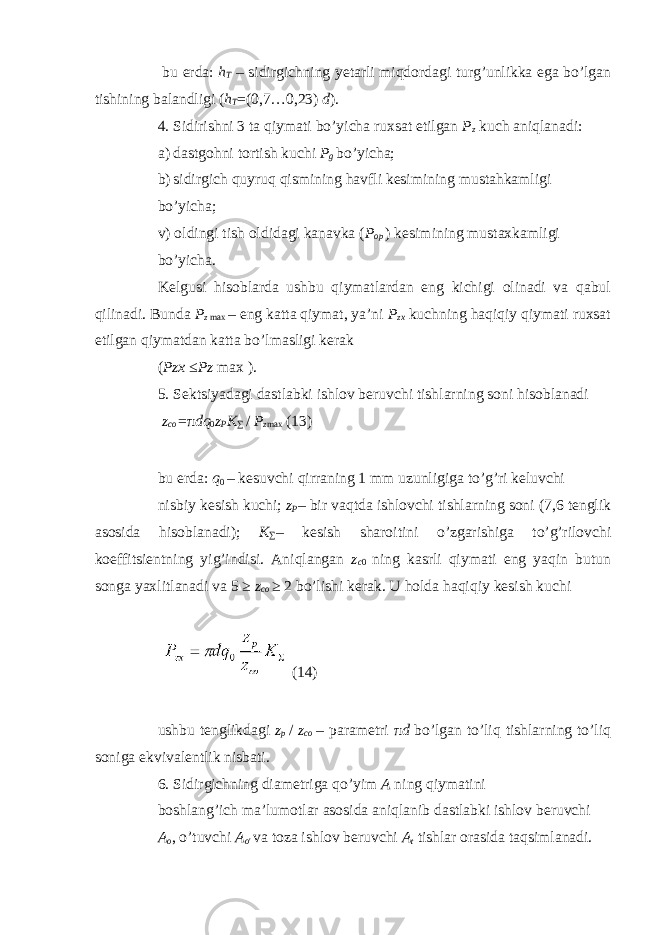  bu erda: h Т – sidirgichning yetarli miqdordagi turg’unlikka ega bo’lgan tishining balandligi ( h T =(0,7…0,23) d ). 4. Sidirishni 3 ta qiymati bo’yicha ruxsat etilgan P z kuch aniqlanadi: a) dastgohni tortish kuchi P g bo’yicha; b) sidirgich quyruq qismining havfli kesimining mustahkamligi bo’yicha; v) oldingi tish oldidagi kanavka ( P op ) kesimining mustaxkamligi bo’yicha. Kelgusi hisoblarda ushbu qiymatlardan eng kichigi olinadi va qabul qilinadi. Bunda P z max – eng katta qiymat, ya’ni P zx kuchning haqiqiy qiymati ruxsat etilgan qiymatdan katta bo’lmasligi kerak ( Pzx ≤ Pz max ). 5. Sektsiyadagi dastlabki ishlov beruvchi tishlarning soni hisoblanadi z co = π dq 0 z P K ∑ / P z max (13) bu erda: q 0 – kesuvchi qirraning 1 mm uzunligiga to’g’ri keluvchi nisbiy kesish kuchi; z P – bir vaqtda ishlovchi tishlarning soni (7,6 tenglik asosida hisoblanadi); K ∑ – kesish sharoitini o’zgarishiga to’g’rilovchi koeffitsientning yig’indisi. Aniqlangan z c 0 ning kasrli qiymati eng yaqin butun songa yaxlitlanadi va 5 ≥ z co ≥ 2 bo’lishi kerak. U holda haqiqiy kesish kuchi (14) ushbu tenglikdagi z p / z co – parametri π d bo’lgan to’liq tishlarning to’liq soniga ekvivalentlik nisbati. 6. Sidirgichning diametriga qo’yim A ning qiymatini boshlang’ich ma’lumotlar asosida aniqlanib dastlabki ishlov beruvchi A o , o’tuvchi A o &#39; va toza ishlov beruvchi A t tishlar orasida taqsimlanadi. 