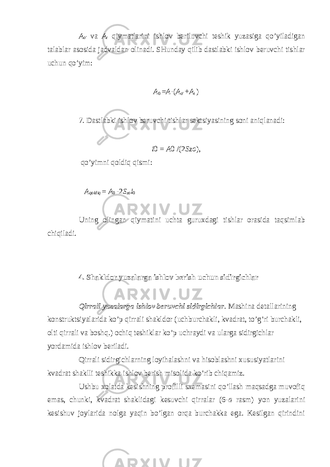 A o &#39; va A t qiymatlarini ishlov beriluvchi teshik yuzasiga qo’yiladigan talablar asosida jadvaldan olinadi. SHunday qilib dastlabki ishlov beruvchi tishlar uchun qo’yim: A 0 = A - ( A o &#39; + A t ) 7. Dastlabki ishlov beruvchi tishlar sektsiyasining soni aniqlanadi: i 0 = A 0 /(2 Szo ), qo’yimni qoldiq qismi: A qoldiq = A 0 - 2 S zo i 0 Uning olingan qiymatini uchta guruxdagi tishlar orasida taqsimlab chiqiladi. 4. Shakldor yuzalarga ishlov berish uchun sidirgichlar Qirrali yuzalarga ishlov beruvchi sidirgichlar . Mashina detallarining konstruktsiyalarida ko’p qirrali shakldor (uchburchakli, kvadrat, to’g’ri burchakli, olti qirrali va boshq.) ochiq teshiklar ko’p uchraydi va ularga sidirgichlar yordamida ishlov beriladi. Qirrali sidirgichlarning loyihalashni va hisoblashni xususiyatlarini kvadrat shaklli teshikka ishlov berish misolida ko’rib chiqamiz. Ushbu xolatda kesishning profilli sxemasini qo’llash maqsadga muvofiq emas, chunki, kvadrat shaklidagi kesuvchi qirralar (6- a rasm) yon yuzalarini kesishuv joylarida nolga yaqin bo’lgan orqa burchakka ega. Kesilgan qirindini 