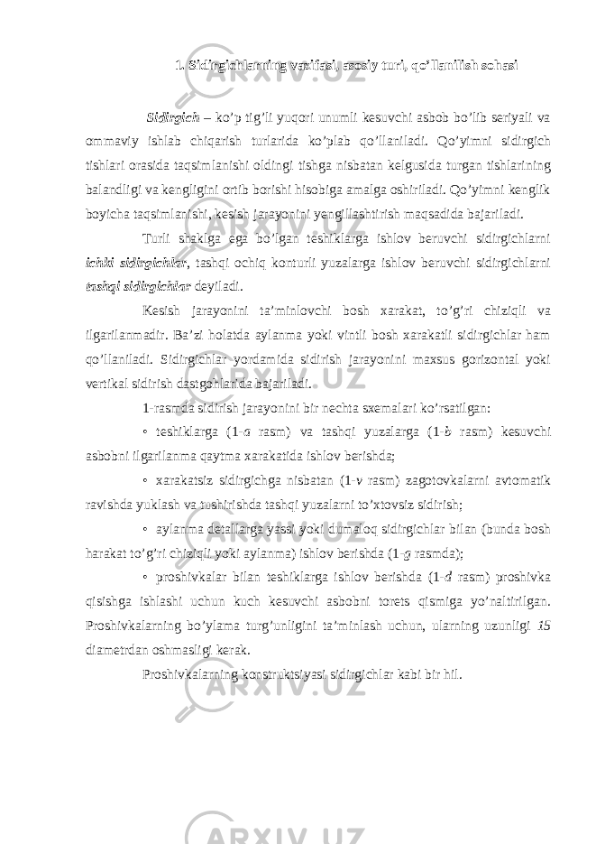 1. Sidirgichlarning vazifasi, asosiy turi, qo’llanilish sohasi Sidirgich – ko’p tig’li yuqori unumli kesuvchi asbob bo’lib seriyali va ommaviy ishlab chiqarish turlarida ko’plab qo’llaniladi. Qo’yimni sidirgich tishlari orasida taqsimlanishi oldingi tishga nisbatan kelgusida turgan tishlarining balandligi va kengligini ortib borishi hisobiga amalga oshiriladi. Qo’yimni kenglik boyicha taqsimlanishi, kesish jarayonini yengillashtirish maqsadida bajariladi. Turli shaklga ega bo’lgan teshiklarga ishlov beruvchi sidirgichlarni ichki sidirgichlar , tashqi ochiq konturli yuzalarga ishlov beruvchi sidirgichlarni tashqi sidirgichlar deyiladi. Kesish jarayonini ta’minlovchi bosh xarakat, to’g’ri chiziqli va ilgarilanmadir. Ba’zi holatda aylanma yoki vintli bosh xarakatli sidirgichlar ham qo’llaniladi. Sidirgichlar yordamida sidirish jarayonini maxsus gorizontal yoki vertikal sidirish dastgohlarida bajariladi. 1-rasmda sidirish jarayonini bir nechta sxemalari ko’rsatilgan: • teshiklarga (1- a rasm) va tashqi yuzalarga (1- b rasm) kesuvchi asbobni ilgarilanma qaytma xarakatida ishlov berishda; • xarakatsiz sidirgichga nisbatan (1- v rasm) zagotovkalarni avtomatik ravishda yuklash va tushirishda tashqi yuzalarni to’xtovsiz sidirish; • aylanma detallarga yassi yoki dumaloq sidirgichlar bilan (bunda bosh harakat to’g’ri chiziqli yoki aylanma) ishlov berishda (1- g rasmda); • proshivkalar bilan teshiklarga ishlov berishda (1- d rasm) proshivka qisishga ishlashi uchun kuch kesuvchi asbobni torets qismiga yo’naltirilgan. Proshivkalarning bo’ylama turg’unligini ta’minlash uchun, ularning uzunligi 15 diametrdan oshmasligi kerak. Proshivkalarning konstruktsiyasi sidirgichlar kabi bir hil. 