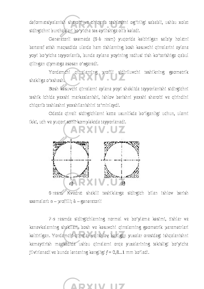 deformatsiyalanish sharoiti va chiqarib tashlashni og’irligi sababli, ushbu xolat sidirgichni burchaklari bo’yicha tez eyilishiga olib keladi. Generatorli sxemada (6- b rasm) yuqorida keltirilgan salbiy holatni bartaraf etish maqsadida ularda ham tishlarning bosh kesuvchi qirralarini aylana yoyi bo’yicha tayyorlanib, bunda aylana yoyining radiusi tish ko’tarishiga qabul qilingan qiymatga asosan o’zgaradi. Yordamchi qirralarning profili sidiriluvchi teshikning geometrik shakliga o’xshash. Bosh kesuvchi qirralarni aylana yoyi shaklida tayyorlanishi sidirgichni teshik ichida yaxshi markazlanishi, ishlov berishni yaxshi sharoiti va qirindini chiqarib tashlashni yaxshilanishini ta’minlaydi. Odatda qirrali sidirgichlarni katta uzunlikda bo’lganligi uchun, ularni ikki, uch va yuqori sonli komplektda tayyorlanadi. 6-rasm. Kvadrat shaklli teshiklarga sidirgich bilan ishlov berish sxemalari: a – profilli; b – generatorli 7- a rasmda sidirgichlarning normal va bo’ylama kesimi, tishlar va kanavkalarning shakllari, bosh va kesuvchi qirralarning geometrik parametrlari keltirilgan. Yordamchi qirralar va ishlov berilgan yuzalar orasidagi ishqalanishni kamaytirish maqsadida ushbu qirralarni orqa yuzalarining tekisligi bo’yicha jilvirlanadi va bunda lentaning kengligi f = 0,8...1 mm bo’ladi. 