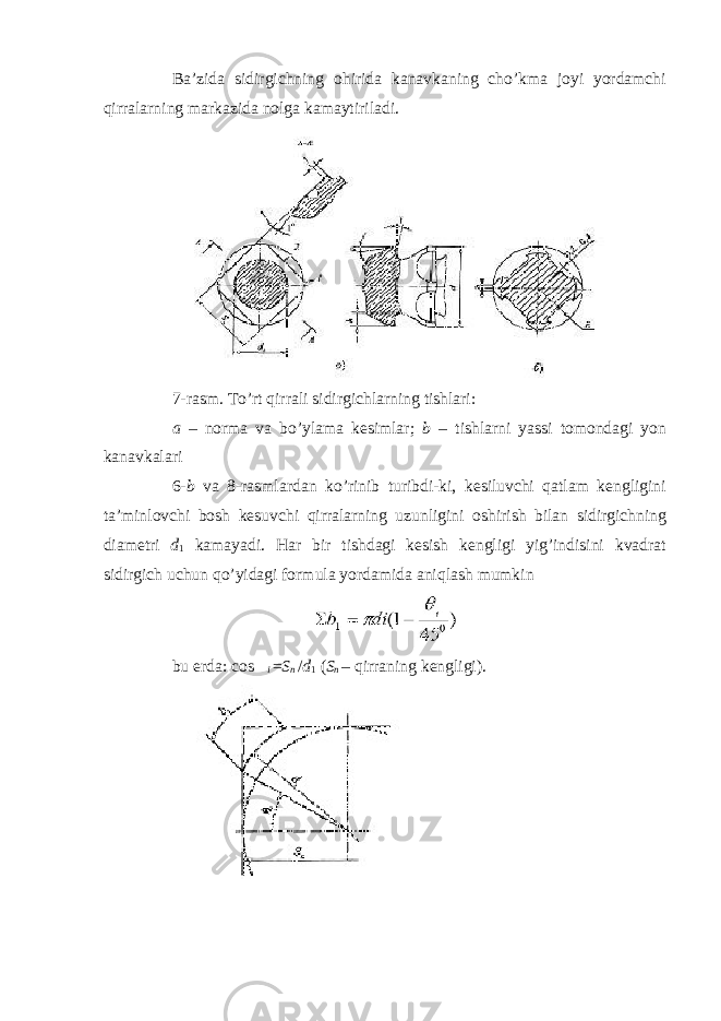 Ba’zida sidirgichning ohirida kanavkaning cho’kma joyi yordamchi qirralarning markazida nolga kamaytiriladi. 7-rasm. To’rt qirrali sidirgichlarning tishlari: a – norma va bo’ylama kesimlar; b – tishlarni yassi tomondagi yon kanavkalari 6- b va 8-rasmlardan ko’rinib turibdi-ki, kesiluvchi qatlam kengligini ta’minlovchi bosh kesuvchi qirralarning uzunligini oshirish bilan sidirgichning diametri d 1 kamayadi. Har bir tishdagi kesish kengligi yig’indisini kvadrat sidirgich uchun qo’yidagi formula yordamida aniqlash mumkin bu erda: cos  i = S n / d 1 ( S n – qirraning kengligi). 