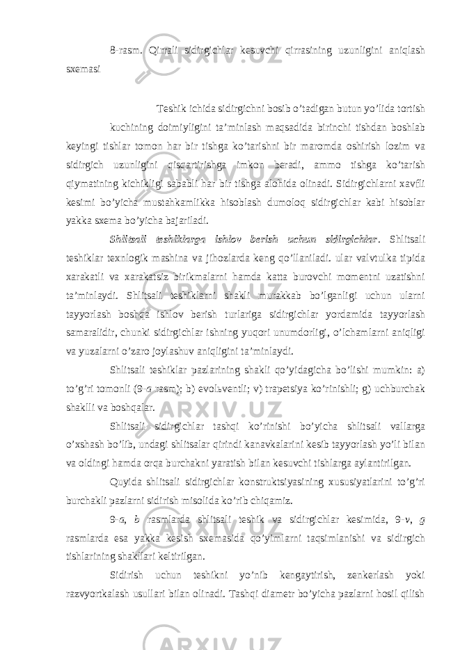 8-rasm. Qirrali sidirgichlar kesuvchi qirrasining uzunligini aniqlash sxemasi Teshik ichida sidirgichni bosib o’tadigan butun yo’lida tortish kuchining doimiyligini ta’minlash maqsadida birinchi tishdan boshlab keyingi tishlar tomon har bir tishga ko’tarishni bir maromda oshirish lozim va sidirgich uzunligini qisqartirishga imkon beradi, ammo tishga ko’tarish qiymatining kichikligi sababli har bir tishga alohida olinadi. Sidirgichlarni xavfli kesimi bo’yicha mustahkamlikka hisoblash dumoloq sidirgichlar kabi hisoblar yakka sxema bo’yicha bajariladi. Shlitsali teshiklarga ishlov berish uchun sidirgichlar . Shlitsali teshiklar texnlogik mashina va jihozlarda keng qo’llaniladi. ular valvtulka tipida xarakatli va xarakatsiz birikmalarni hamda katta burovchi momentni uzatishni ta’minlaydi. Shlitsali teshiklarni shakli murakkab bo’lganligi uchun ularni tayyorlash boshqa ishlov berish turlariga sidirgichlar yordamida tayyorlash samaralidir, chunki sidirgichlar ishning yuqori unumdorligi, o’lchamlarni aniqligi va yuzalarni o’zaro joylashuv aniqligini ta’minlaydi. Shlitsali teshiklar pazlarining shakli qo’yidagicha bo’lishi mumkin: a) to’g’ri tomonli (9- a rasm); b) evol ь ventli; v) trapetsiya ko’rinishli; g) uchburchak shaklli va boshqalar. Shlitsali sidirgichlar tashqi ko’rinishi bo’yicha shlitsali vallarga o’xshash bo’lib, undagi shlitsalar qirindi kanavkalarini kesib tayyorlash yo’li bilan va oldingi hamda orqa burchakni yaratish bilan kesuvchi tishlarga aylantirilgan. Quyida shlitsali sidirgichlar konstruktsiyasining xususiyatlarini to’g’ri burchakli pazlarni sidirish misolida ko’rib chiqamiz. 9- a , b rasmlarda shlitsali teshik va sidirgichlar kesimida, 9- v , g rasmlarda esa yakka kesish sxemasida qo’yimlarni taqsimlanishi va sidirgich tishlarining shakllari keltirilgan. Sidirish uchun teshikni yo’nib kengaytirish, zenkerlash yoki razvyortkalash usullari bilan olinadi. Tashqi diametr bo’yicha pazlarni hosil qilish 