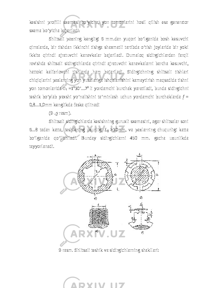 kesishni profilli sxemasi bo’yicha, yon tomonlarini hosil qilish esa generator sxema bo’yicha bajariladi. Shlitsali pazning kengligi 6 mm.dan yuqori bo’lganida bosh kesuvchi qirralarda, bir tishdan ikkinchi tishga shaxmatli tartibda o’tish joylarida bir yoki ikkita qirindi ajratuvchi kanavkalar bajariladi. Dumaloq sidirgichlardan farqli ravishda shlitsali sidirgichlarda qirindi ajratuvchi kanavkalarni barcha kesuvchi, hattoki kalibrlovchi tishlarda ham bajariladi. Sidirgichning shlitsali tishlari chiqiqlarini pazlarning yon yuzalariga ishqalanishini kamaytirish maqsadida tishni yon tomonlarida φ 1 = 1 0 30 ’ ...2 0 li yordamchi burchak yaratiladi, bunda sidirgichni teshik bo’ylab yaxshi yo’nalishini ta’minlash uchun yordamchi burchaklarda f = 0,8...1,0mm kenglikda faska qilinadi (9-. g rasm). Shlitsali sidirgichlarda kesishning guruxli sxemasini, agar shlitsalar soni 6...8 tadan katta, teshikning uzunligi L 0 > 30mm, va pazlarning chuqurligi katta bo’lganida qo’llaniladi. Bunday sidirgichlarni 450 mm. gacha uzunlikda tayyorlanadi. 9-rasm. Shlitsali teshik va sidirgichlarning shakllari: 