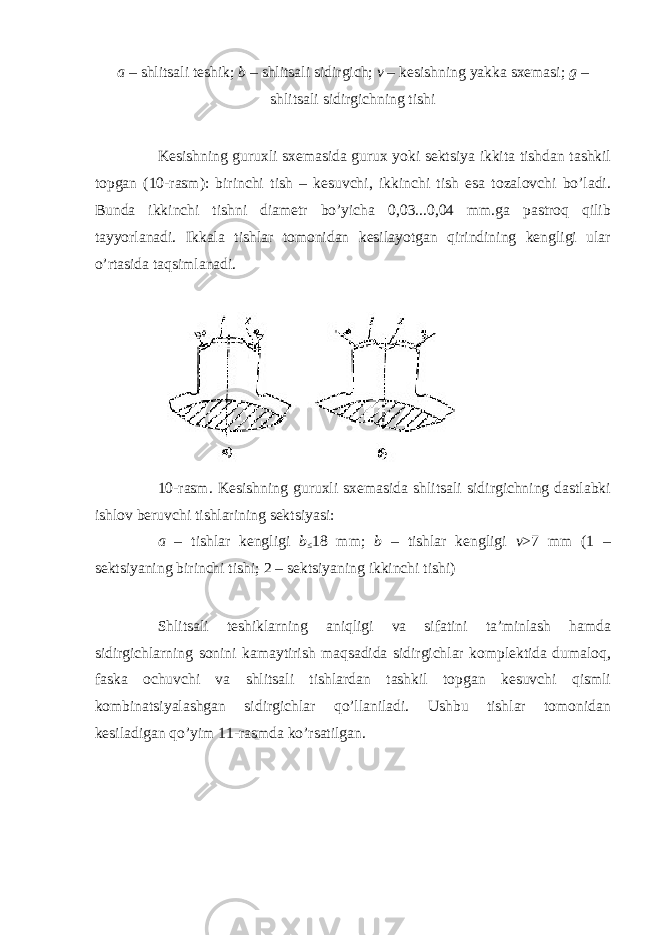 a – shlitsali teshik; b – shlitsali sidirgich; v – kesishning yakka sxemasi; g – shlitsali sidirgichning tishi Kesishning guruxli sxemasida gurux yoki sektsiya ikkita tishdan tashkil topgan (10-rasm): birinchi tish – kesuvchi, ikkinchi tish esa tozalovchi bo’ladi. Bunda ikkinchi tishni diametr bo’yicha 0,03...0,04 mm.ga pastroq qilib tayyorlanadi. Ikkala tishlar tomonidan kesilayotgan qirindining kengligi ular o’rtasida taqsimlanadi. 10-rasm. Kesishning guruxli sxemasida shlitsali sidirgichning dastlabki ishlov beruvchi tishlarining sektsiyasi: a – tishlar kengligi b ≤ 18 mm; b – tishlar kengligi v >7 mm (1 – sektsiyaning birinchi tishi; 2 – sektsiyaning ikkinchi tishi) Shlitsali teshiklarning aniqligi va sifatini ta’minlash hamda sidirgichlarning sonini kamaytirish maqsadida sidirgichlar komplektida dumaloq, faska ochuvchi va shlitsali tishlardan tashkil topgan kesuvchi qismli kombinatsiyalashgan sidirgichlar qo’llaniladi. Ushbu tishlar tomonidan kesiladigan qo’yim 11-rasmda ko’rsatilgan. 