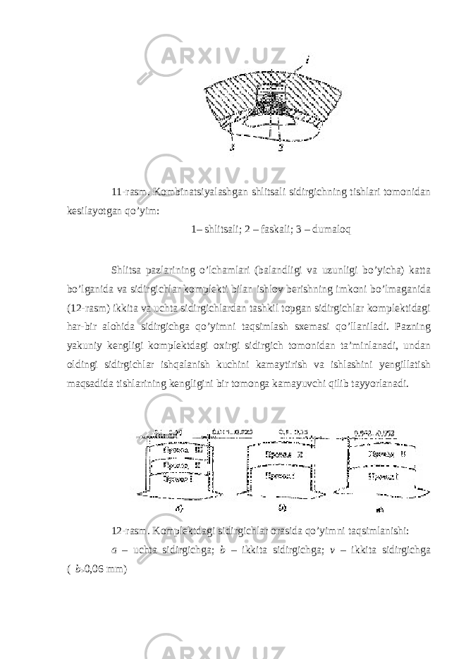  11-rasm. Kombinatsiyalashgan shlitsali sidirgichning tishlari tomonidan kesilayotgan qo’yim: 1– shlitsali; 2 – faskali; 3 – dumaloq Shlitsa pazlarining o’lchamlari (balandligi va uzunligi bo’yicha) katta bo’lganida va sidirgichlar komplekti bilan ishlov berishning imkoni bo’lmaganida (12-rasm) ikkita va uchta sidirgichlardan tashkil topgan sidirgichlar komplektidagi har-bir alohida sidirgichga qo’yimni taqsimlash sxemasi qo’llaniladi. Pazning yakuniy kengligi komplektdagi oxirgi sidirgich tomonidan ta’minlanadi, undan oldingi sidirgichlar ishqalanish kuchini kamaytirish va ishlashini yengillatish maqsadida tishlarining kengligini bir tomonga kamayuvchi qilib tayyorlanadi. 12-rasm. Komplektdagi sidirgichlar orasida qo’yimni taqsimlanishi: a – uchta sidirgichga; b – ikkita sidirgichga; v – ikkita sidirgichga (  b > 0,06 mm) 