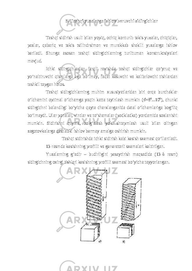 5. Tashqi yuzalarga ishlov beruvchi sidirgichlar Tashqi sidirish usuli bilan yopiq, ochiq konturli: tekis yuzalar, chiqiqlar, pazlar, qabariq va tekis tsilindrsimon va murakkab shaklli yuzalarga ishlov beriladi. Shunga asosan tashqi sidirgichlarning turlituman konstruktsiyalari mavjud. Ichki sidirgichlardan farqli ravishda tashqi sidirgichlar qo’yruq va yo’naltiruvchi qismlarga ega bo’lmay, faqat kesuvchi va kalibrlovchi tishlardan tashkil topgan holos. Tashqi sidirgichlarning muhim xususiyatlaridan biri orqa burchaklar o’lchamini optimal o’lchamga yaqin katta tayinlash mumkin ( d = 8 0 ...10 0 ), chunki sidirgichni balandligi bo’yicha qayta charxlanganida detal o’lchamlariga bog’liq bo’lmaydi. Ular ponalar, vintlar va to’shamalar (podkladka) yordamida sozlanishi mumkin. Sidirishni quyma, bolg’alash yoki shtapmlash usuli bilan olingan zagotovkalarga dastlabki ishlov bermay amalga oshirish mumkin. Tashqi sidirishda ichki sidirish kabi kesish sxemasi qo’llaniladi. 13-rasmda kesishning profilli va generatorli sxemalari keltirilgan. Yuzalarning g’adir – budirligini pasaytirish maqsadida (13- b rasm) sidirgichning oxirgi tishlari kesishning profilli sxemasi bo’yicha tayyorlangan. 