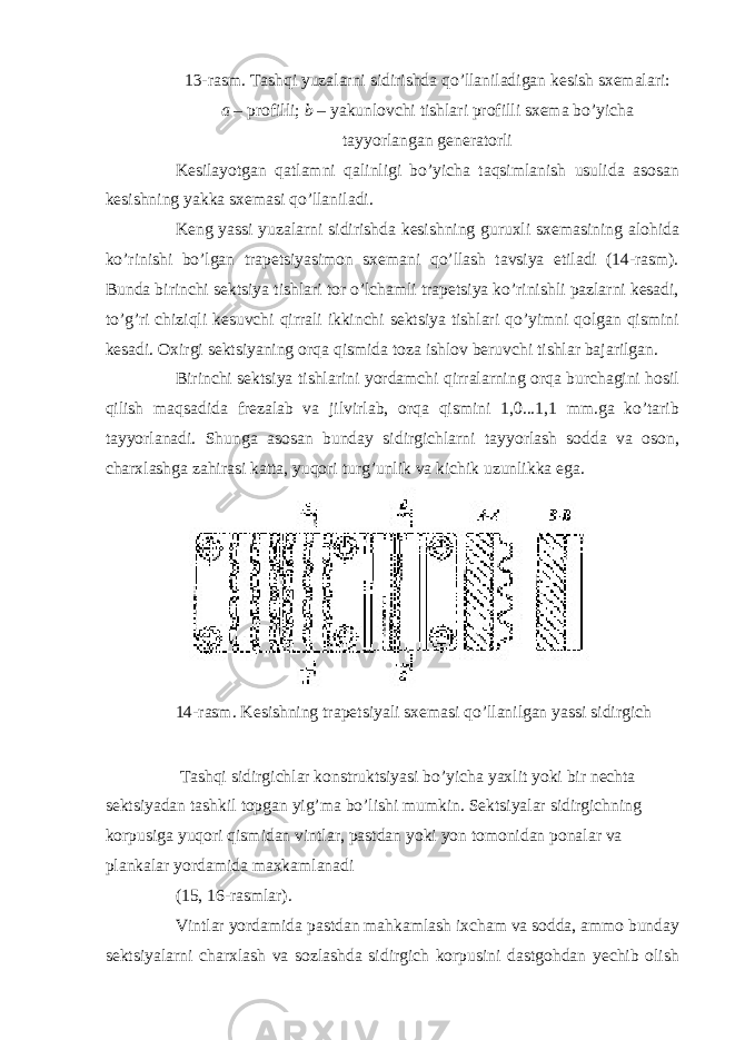 13-rasm. Tashqi yuzalarni sidirishda qo’llaniladigan kesish sxemalari: a – profilli; b – yakunlovchi tishlari profilli sxema bo’yicha tayyorlangan generatorli Kesilayotgan qatlamni qalinligi bo’yicha taqsimlanish usulida asosan kesishning yakka sxemasi qo’llaniladi. Keng yassi yuzalarni sidirishda kesishning guruxli sxemasining alohida ko’rinishi bo’lgan trapetsiyasimon sxemani qo’llash tavsiya etiladi (14-rasm). Bunda birinchi sektsiya tishlari tor o’lchamli trapetsiya ko’rinishli pazlarni kesadi, to’g’ri chiziqli kesuvchi qirrali ikkinchi sektsiya tishlari qo’yimni qolgan qismini kesadi. Oxirgi sektsiyaning orqa qismida toza ishlov beruvchi tishlar bajarilgan. Birinchi sektsiya tishlarini yordamchi qirralarning orqa burchagini hosil qilish maqsadida frezalab va jilvirlab, orqa qismini 1,0...1,1 mm.ga ko’tarib tayyorlanadi. Shunga asosan bunday sidirgichlarni tayyorlash sodda va oson, charxlashga zahirasi katta, yuqori turg’unlik va kichik uzunlikka ega. 14-rasm. Kesishning trapetsiyali sxemasi qo’llanilgan yassi sidirgich Tashqi sidirgichlar konstruktsiyasi bo’yicha yaxlit yoki bir nechta sektsiyadan tashkil topgan yig’ma bo’lishi mumkin. Sektsiyalar sidirgichning korpusiga yuqori qismidan vintlar, pastdan yoki yon tomonidan ponalar va plankalar yordamida maxkamlanadi (15, 16-rasmlar). Vintlar yordamida pastdan mahkamlash ixcham va sodda, ammo bunday sektsiyalarni charxlash va sozlashda sidirgich korpusini dastgohdan yechib olish 