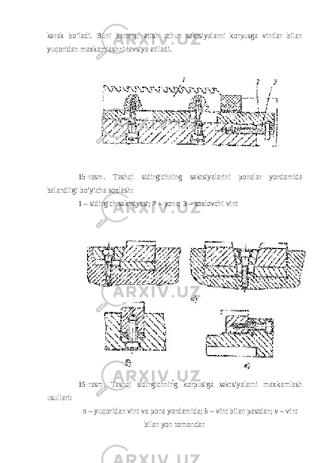 kerak bo’ladi. Buni bartaraf etish uchun sektsiyalarni korpusga vintlar bilan yuqoridan maxkamlashni tavsiya etiladi. 15-rasm. Tashqi sidirgichning sektsiyalarini ponalar yordamida balandligi bo’yicha sozlash: 1 – sidirgich sektsiyasi; 2 – pona; 3 – sozlovchi vint 16-rasm. Tashqi sidirgichning korpusiga sektsiyalarni maxkamlash usullari: a – yuqoridan vint va pona yordamida; b – vint bilan pastdan; v – vint bilan yon tomondan 