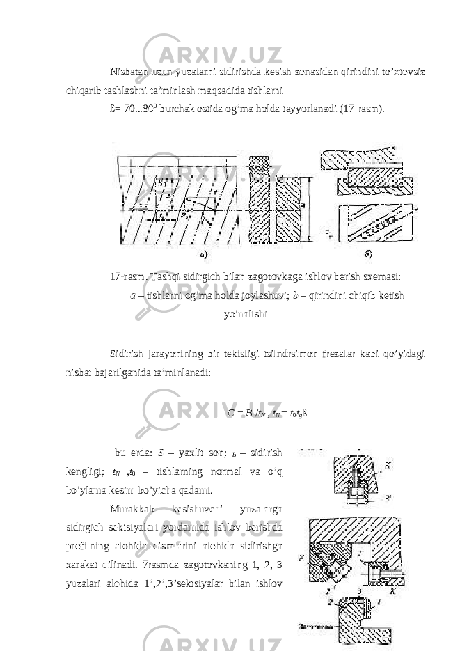  Nisbatan uzun yuzalarni sidirishda kesish zonasidan qirindini to’xtovsiz chiqarib tashlashni ta’minlash maqsadida tishlarni ß= 70...80 0 burchak ostida og’ma holda tayyorlanadi (17-rasm). 17-rasm. Tashqi sidirgich bilan zagotovkaga ishlov berish sxemasi: a – tishlarni og’ma holda joylashuvi; b – qirindini chiqib ketish yo’nalishi Sidirish jarayonining bir tekisligi tsilndrsimon frezalar kabi qo’yidagi nisbat bajarilganida ta’minlanadi: С = B / t N , t N = t 0 t g ß bu erda: S – yaxlit son; В – sidirish kengligi; t N , t 0 – tishlarning normal va o’q bo’ylama kesim bo’yicha qadami. Murakkab kesishuvchi yuzalarga sidirgich sektsiyalari yordamida ishlov berishda profilning alohida qismlarini alohida sidirishga xarakat qilinadi. 7rasmda zagotovkaning 1, 2, 3 yuzalari alohida 1 ’ ,2 ’ ,3 ’ sektsiyalar bilan ishlov 