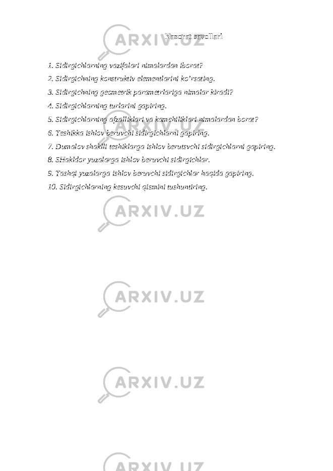 Nazorat savollari 1. Sidirgichlarning vazifalari nimalardan iborat? 2. Sidirgichning konstruktiv elementlarini ko’rsating. 3. Sidirgichning geometrik parametrlariga nimalar kiradi? 4. Sidirgichlarning turlarini gapiring. 5. Sidirgichlarning afzalliklari va kamchiliklari nimalardan borat? 6. Teshikka ishlov beruvchi sidirgichlarni gapiring. 7. Dumalov shaklli teshiklarga ishlov berutsvchi sidirgichlarni gapiring. 8. SHakldor yuzalarga ishlov beruvchi sidirgichlar. 9. Tashqi yuzalarga ishlov beruvchi sidirgichlar haqida gapiring. 10. Sidirgichlarning kesuvchi qismini tushuntiring. 