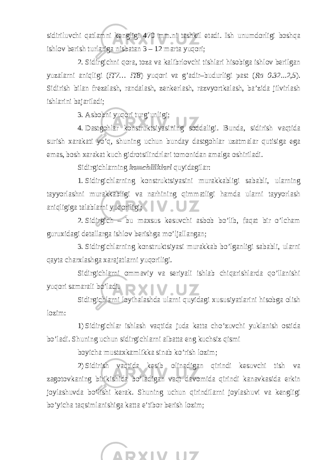 sidiriluvchi qatlamni kengligi 470 mm.ni tashkil etadi. Ish unumdorligi boshqa ishlov berish turlariga nisbatan 3 – 12 marta yuqori; 2. Sidirgichni qora, toza va kalibrlovchi tishlari hisobiga ishlov berilgan yuzalarni aniqligi ( IT7… IT8 ) yuqori va g’adir–budurligi past ( Ra 0.32...2,5 ). Sidirish bilan frezalash, randalash, zenkerlash, razvyortkalash, ba’zida jilvirlash ishlarini bajariladi; 3. Asbobni yuqori turg’unligi; 4. Dastgohlar konstruktsiyasining soddaligi. Bunda, sidirish vaqtida surish xarakati yo’q, shuning uchun bunday dastgohlar uzatmalar qutisiga ega emas, bosh xarakat kuch gidrotsilindrlari tomonidan amalga oshiriladi. Sidirgichlarning kamchiliklari quyidagilar: 1. Sidirgichlarning konstruktsiyasini murakkabligi sababli, ularning tayyorlashni murakkabligi va narhining qimmatligi hamda ularni tayyorlash aniqligiga talablarni yuqoriligi; 2. Sidirgich – bu maxsus kesuvchi asbob bo’lib, faqat bir o’lcham guruxidagi detallarga ishlov berishga mo’ljallangan; 3. Sidirgichlarning konstruktsiyasi murakkab bo’lganligi sababli, ularni qayta charxlashga xarajatlarni yuqoriligi. Sidirgichlarni ommaviy va seriyali ishlab chiqarishlarda qo’llanishi yuqori samarali bo’ladi. Sidirgichlarni loyihalashda ularni quyidagi xususiyatlarini hisobga olish lozim: 1) Sidirgichlar ishlash vaqtida juda katta cho’zuvchi yuklanish ostida bo’ladi. Shuning uchun sidirgichlarni albatta eng kuchsiz qismi boyicha mustaxkamlikka sinab ko’rish lozim; 2) Sidirish vaqtida kesib olinadigan qirindi kesuvchi tish va zagotovkaning birikishida bo’ladigan vaqt davomida qirindi kanavkasida erkin joylashuvda bo’lishi kerak. Shuning uchun qirindilarni joylashuvi va kengligi bo’yicha taqsimlanishiga katta e’tibor berish lozim; 