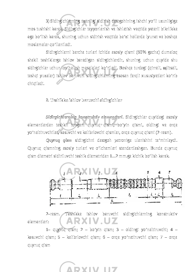 3) Sidirgichlarning uzunligi sidirish dastgohining ishchi yo’li uzunligiga mos tushishi kerak. Sidirgichlar tayyorlanish va ishlatish vaqtida yetarli bikrlikka ega bo’lish kerak, shuning uchun sidirish vaqtida ba’zi hollarda lyunet va boshqa moslamalar qo’llaniladi. Sidirgichlarni barcha turlari ichida asosiy qismi (60% gacha) dumaloq shakli teshiklarga ishlov beradigan sidirgichlardir, shuning uchun quyida shu sidirgichlar uchun loyihalash masalalari ko’riladi. Boshqa turdagi (qirrali, щ litsali, tashqi yuzalar) ishlov beruvchi sidirgichlarning asosan farqli xususiyatlari ko’rib chiqiladi. 2. Teshikka ishlov beruvchi sidirgichlar Sidirgichlarning konstruktiv elementlari . Sidirgichlar quyidagi asosiy elementlardan tashkil topgan: quyruq qismi, bo’yin qismi, oldingi va orqa yo’naltiruvchilar, kesuvchi va kalibrlovchi qismlar, orqa quyruq qismi (2-rasm). Quyruq qism sidirgichni dastgoh patroniga ulanishini ta’minlaydi. Quyruq qismning asosiy turlari va o’lchamlari standartlashgan. Bunda quyruq qism diametri sidiriluvchi teshik diametridan 1...2 mm.ga kichik bo’lish kerak. 2–rasm. Teshikka ishlov beruvchi sidirgichlarning konstruktiv elementlari: 1– quyruq qism; 2 – bo’yin qism; 3 – oldingi yo’naltiruvchi; 4 – kesuvchi qism; 5 – kalibrlovchi qism; 6 – orqa yo’natiruvchi qism; 7 – orqa quyruq qism 