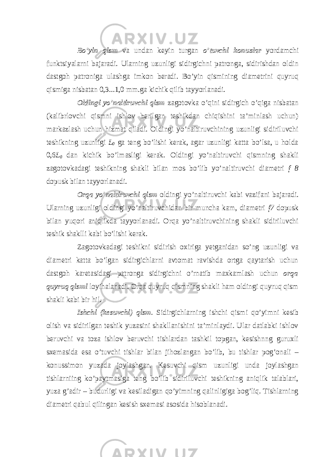  Bo’yin qism va undan keyin turgan o’tuvchi konuslar yordamchi funktsiyalarni bajaradi. Ularning uzunligi sidirgichni patronga, sidirishdan oldin dastgoh patroniga ulashga imkon beradi. Bo’yin qismining diametrini quyruq qismiga nisbatan 0,3...1,0 mm.ga kichik qilib tayyorlanadi. Oldingi yo’naltiruvchi qism zagotovka o’qini sidirgich o’qiga nisbatan (kalibrlovchi qismni ishlov berilgan teshikdan chiqishini ta’minlash uchun) markazlash uchun hizmat qiladi. Oldingi yo’naltiruvchining uzunligi sidiriluvchi teshikning uzunligi L 0 ga teng bo’lishi kerak, agar uzunligi katta bo’lsa, u holda 0,6 L 0 dan kichik bo’lmasligi kerak. Oldingi yo’naltiruvchi qismning shakli zagotovkadagi teshikning shakli bilan mos bo’lib yo’naltiruvchi diametri f 8 dopusk bilan tayyorlanadi. Orqa yo’naltiruvchi qism oldingi yo’naltiruvchi kabi vazifani bajaradi. Ularning uzunligi oldingi yo’naltiruvchidan bir muncha kam, diametri f7 dopusk bilan yuqori aniqlikda tayyorlanadi. Orqa yo’naltiruvchining shakli sidiriluvchi teshik shaklli kabi bo’lishi kerak. Zagotovkadagi teshikni sidirish oxiriga yetganidan so’ng uzunligi va diametri katta bo’lgan sidirgichlarni avtomat ravishda ortga qaytarish uchun dastgoh karetasidagi patronga sidirgichni o’rnatib maxkamlash uchun orqa quyruq qismi loyihalanadi. Orqa quyruq qismning shakli ham oldingi quyruq qism shakli kabi bir hil. Ishchi (kesuvchi) qism . Sidirgichlarning ishchi qismi qo’yimni kesib olish va sidirilgan teshik yuzasini shakllanishini ta’minlaydi. Ular datlabki ishlov beruvchi va toza ishlov beruvchi tishlardan tashkil topgan, kesishnng guruxli sxemasida esa o’tuvchi tishlar bilan jihozlangan bo’lib, bu tishlar pog’onali – konussimon yuzada joylashgan. Kesuvchi qism uzunligi unda joylashgan tishlarniing ko’paytmasiga teng bo’lib sidiriluvchi teshikning aniqlik talablari, yuza g’adir – budurligi va kesiladigan qo’yimning qalinligiga bog’liq. Tishlarning diametri qabul qilingan kesish sxemasi asosida hisoblanadi. 