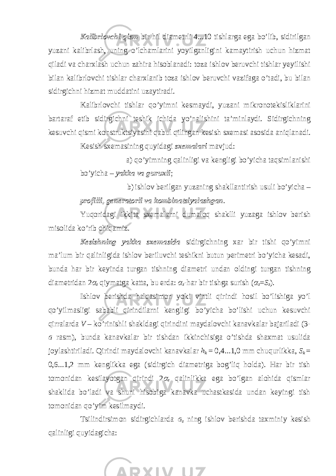 Kalibrlovchi qism bir hil diametrli 4...10 tishlarga ega bo’lib, sidirilgan yuzani kalibrlash, uning o’lchamlarini yoyilganligini kamaytirish uchun hizmat qiladi va charxlash uchun zahira hisoblanadi: toza ishlov beruvchi tishlar yeyilishi bilan kalibrlovchi tishlar charxlanib toza ishlov beruvchi vazifaga o’tadi, bu bilan sidirgichni hizmat muddatini uzaytiradi. Kalibrlovchi tishlar qo’yimni kesmaydi, yuzani mikronotekisliklarini bartaraf etib sidirgichni teshik ichida yo’nalishini ta’minlaydi. Sidirgichning kesuvchi qismi konstruktsiyasini qabul qilingan kesish sxemasi asosida aniqlanadi. Kesish sxemasining quyidagi sxemalari mavjud: a) qo’yimning qalinligi va kengligi bo’yicha taqsimlanishi bo’yicha – yakka va guruxli ; b) ishlov berilgan yuzaning shakllantirish usuli bo’yicha – profilli, generatorli va kombinatsiyalashgan . Yuqoridagi ikkita sxemalarni dumaloq shaklli yuzaga ishlov berish misolida ko’rib chiqamiz. Kesishning yakka sxemasida sidirgichning xar bir tishi qo’yimni ma’lum bir qalinligida ishlov beriluvchi teshikni butun perimetri bo’yicha kesadi, bunda har bir keyinda turgan tishning diametri undan oldingi turgan tishning diametridan 2 α z qiymatga katta, bu erda: α z -har bir tishga surish ( α z = S z ). Ishlov berishda halqasimon yoki vintli qirindi hosil bo’lishiga yo’l qo’yilmasligi sababli qirindilarni kengligi bo’yicha bo’lishi uchun kesuvchi qirralarda V – ko’rinishli shakldagi qirindini maydalovchi kanavkalar bajariladi (3- a rasm), bunda kanavkalar bir tishdan ikkinchisiga o’tishda shaxmat usulida joylashtiriladi. Qirindi maydalovchi kanavkalar h k = 0,4...1,0 mm chuqurlikka, S k = 0,6...1,2 mm kenglikka ega (sidirgich diametriga bog’liq holda). Har bir tish tomonidan kesilayotgan qirindi 2 α z qalinlikka ega bo’lgan alohida qismlar shaklida bo’ladi va shuni hisobiga kanavka uchastkasida undan keyingi tish tomonidan qo’yim kesilmaydi. Tsilindirsimon sidirgichlarda a z ning ishlov berishda taxminiy kesish qalinligi quyidagicha: 