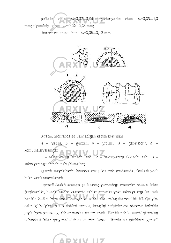 po’latlar uchun - a z =0,02...0,04 mm; cho’yanlar uchun - a z =0,03...1,0 mm; alyuminiy uchun - a z =0,02...0,05 mm; bronza va latun uchun - a z =0,05...0,12 mm. 3-rasm. Sidirishda qo’llaniladigan kesish sxemalari: a – yakka; b – guruxli; v – profilli; g – generatorli; d – kombinatsiyalashgan; 1 – sektsiyaning birinchi tishi; 2 – sektsiyaning ikkinchi tishi; 3 – sektsiyaning uchinchi tishi (dumaloq) Qirindi maydalovchi kanavkalarni jilvir tosh yordamida jilvirlash yo’li bilan kesib tayyorlanadi. Guruxli kesish sxemasi (3- b rasm) yuqoridagi sxemadan shunisi bilan farqlanadiki, bunda barcha kesuvchi tishlar guruxlar yoki sektsiyalarga bo’linib har biri 2...5 tishdan tashkil topgan va ushbu tishlarning diametri bir hil. Qo’yim qalinligi bo’yicha gurux tishlari orasida, kengligi bo’yicha esa shaxmat holatida joylashgan guruxdagi tishlar orasida taqsimlanadi. Har bir tish kesuvchi qirraning uchastkasi bilan qo’yimni alohida qismini kesadi. Bunda sidirgichlarni guruxli 