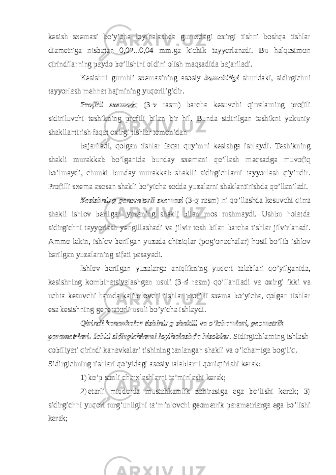 kesish sxemasi bo’yicha loyihalashda guruxdagi oxirgi tishni boshqa tishlar diametriga nisbatan 0,02...0,04 mm.ga kichik tayyorlanadi. Bu halqasimon qirindilarning paydo bo’lishini oldini olish maqsadida bajariladi. Kesishni guruhli sxemasining asosiy kamchiligi shundaki, sidirgichni tayyorlash mehnat hajmining yuqoriligidir. Profilli sxemada (3- v rasm) barcha kesuvchi qirralarning profili sidiriluvchi teshikning profili bilan bir hil. Bunda sidirilgan teshikni yakuniy shakllantirish faqat oxirgi tishlar tomonidan bajariladi, qolgan tishlar faqat quyimni kesishga ishlaydi. Teshikning shakli murakkab bo’lganida bunday sxemani qo’llash maqsadga muvofiq bo’lmaydi, chunki bunday murakkab shaklli sidirgichlarni tayyorlash qiyindir. Profilli sxema asosan shakli bo’yicha sodda yuzalarni shaklantirishda qo’llaniladi. Kesishning generatorli sxemasi (3- g rasm) ni qo’llashda kesuvchi qirra shakli ishlov berilgan yuzaning shakli bilan mos tushmaydi. Ushbu holatda sidirgichni tayyorlash yengillashadi va jilvir tosh bilan barcha tishlar jilvirlanadi. Ammo lekin, ishlov berilgan yuzada chiziqlar (pog’onachalar) hosil bo’lib ishlov berilgan yuzalarning sifati pasayadi. Ishlov berilgan yuzalarga aniqlikning yuqori talablari qo’yilganida, kesishning kombinatsiyalashgan usuli (3- d rasm) qo’llaniladi va oxirgi ikki va uchta kesuvchi hamda kalibrlovchi tishlar profilli sxema bo’yicha, qolgan tishlar esa kesishning generatorli usuli bo’yicha ishlaydi. Qirindi kanavkalar tishining shaklli va o’lchamlari, geometrik parametrlari . Ichki sidirgichlarni loyihalashda hisoblar . Sidirgichlarning ishlash qobiliyati qirindi kanavkalari tishining tanlangan shakli va o’lchamiga bog’liq. Sidirgichning tishlari qo’yidagi asosiy talablarni qoniqtirishi kerak: 1) ko’p sonli charxlashlarni ta’minlashi kerak; 2) etarli miqdorda mustahkamlik zahirasiga ega bo’lishi kerak; 3) sidirgichni yuqori turg’unligini ta’minlovchi geometrik parametrlarga ega bo’lishi kerak; 