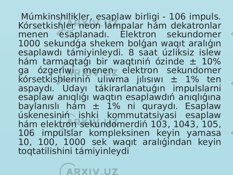  Múmkinshilikler, esaplaw birligi - 106 impuls. Kórsetkishler neon lampalar hám dekatronlar menen esaplanadı. Elektron sekundomer 1000 sekundǵa shekem bolǵan waqıt aralıǵın esaplawdı támiyinleydi. 8 saat úzliksiz islew hám tarmaqtaǵı bir waqtıniń ózinde ± 10% ga ózgeriwi menen elektron sekundomer kórsetkishleriniń ulıwma jılısıwı ± 1% ten aspaydı. Udayı tákirarlanatuǵın impulslarni esaplaw anıqlıǵı waqtın esaplawdıń anıqlıǵına baylanıslı hám ± 1% ni quraydı. Esaplaw úskenesiniń ishki kommutatsiyasi esaplaw hám elektron sekundomerdiń 103, 1043, 105, 106 impulslar kompleksinen keyin yamasa 10, 100, 1000 sek waqıt aralıǵindan keyin toqtatilishini támiyinleydi 